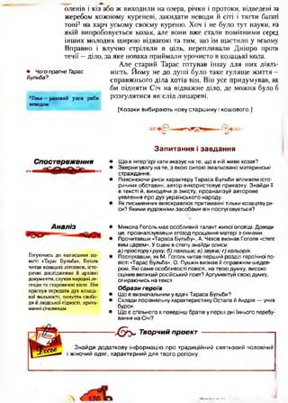 оленів і кіз або ж виходили на озера, річки і протоки, відведені за
жеребом кожному куреневі, закидати неводи й сіті і тягти багаті
тоні3 на харч усьому своєму куреню. Хоч і не було тут науки, на
якій випробовується козак, але вони вже стали помітними серед
інших молодих щирою відвагою та тим, що їм щастило у всьому.
Вправно і влучно стріляли в ціль, перепливали Дніпро проти
течії —діло, за яке новака приймали урочисто в козацькі кола.
Але старий Тарас готував іншу для них діяль­
ність. Йому не до душі було таке гуляще життя —
справжнього діла хотів він. Він усе придумував, як
би підняти Січ на відважне діло, де можна було б
розгулятися як слід лицареві.
[Козаки вибирають нову старшину і кош ового.]
О О
З а п и т а н н я і з а в д а н н я
• Чого прагне Тарас
Бульба?
3Тоня —разовий улов риби
неводом.
Спост ереження • Щ о в інтер’єрі хати вказує на те, що в ній живе козак?
• Зверни увагу на те, з якою силою змальовано материнські
страждання.
• Пояснюючи риси характеру Тараса Бульби впливом істо­
ричних обставин, автор використовує приказку. Знайди її
в тексті й, виходячи зі змісту, проаналізуй авторове
уявлення про дух українського народу.
• Як письменник вияскравлює притаманні тільки козацтву ри­
си? Якими художніми засобами він послуговується?•
А наліз
Готуючись до написання по­
вісті «Тарас Бульба», Гоголь
читав козацькі літописи, істо­
ричні дослідження й архівні
документи, слухав народні ле­
генди та старовинні пісні. Він
прагнув передати дух козаць­
кої вольності, почуття свобо­
ди й людської гідності, прита­
манні січовикам.
• Микола Гоголь має особливий талант живої оповіді. Доведи
це, проаналізувавши епізод прощання матері з синами.
• Прочитавши «Тараса Бульбу», А. Чехов визнав Гоголя «степе
вим царем». У сцені в степу знайди описи:
а) простору і руху; б) пахощів; в) звуків; г) кольорів.
• Послухавши, як М. Гоголь читав перший розділ героїчної по­
вісті «Тарас Бульба», О. Пушкін визнав її справжнім шедев­
ром. Які саме особливості повісті, на твою думку, високо
оцінив великий російський поет? Аргументуй свою думку,
спираючись на текст.
Образи героїв
• Що є визначальним у вдачі Тараса Бульби?
• Склади порівняльну характеристику Остапа й Андрія — учнів
бурси.
• Що є спільного в поведінці братів у перші дні їхнього перебу­
вання на Січі?
---------------- б э - Творчий проект ------------------------
Знайди додаткову інформацію про традиційний святковий чоловічий
і жіночий одяг, характерний для твого регіону.
 