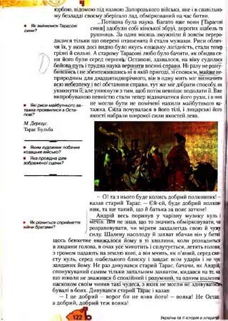 І - Ч - у
• Як змінилися Тарасові
сини?
ч
юрбою, відомою під назвою Запорозького війська, яке і в свавільно­
му безладді своєму зберігало лад, обміркований на час битви.
...Потішна була наука. Багато вже вони [Тарасові
сини] здобули собі кінської збруї, дорогих табель та
рушниць. За один місяць змужніли й зовсім переро­
дилися тільки що оперені пташенята й стали мужами. Риси облич­
чя їх, у яких досі видно було якусь юнацьку лагідність, стали тепер
грізні й сильні. А старому Тарасові любо було бачити, як обидва си­
ни його були серед перш ино етапові, здавалося, на віку судилася
бойовапуть і трудна наука вершити воєнні справи. Ні разу не розгу­
бившись і не збентежившись ні в якій пригоді, зі спокоєм, майжене-
природним для двадцятидворічного, він в одну мить міг визначити
всю небезпеку і всі обставини справи, тут же міг дібрати способу, як
уникнути її; але уникнути з тим, щоб потім певніше подолати її. Вже
випробуваною певністю стали тепер відзначатися його рухи, і в них
не могли бути не помічені нахили майбутнього ва­
тажка. Сила почувалася в його тілі, і лицарські його
якості набрали широкої сили якостей лева.
• Які риси майбутнього ва -
тажка проявилися в Оста­
пові?
М. Дерегус.
Тарас Бульба
• Яким художник побачив
козацьке військо?
• Яка провідна ідея
зображеної сцени?
• Як різниться сприйняття
війни братами?
—О! та з нього буде колись добрий полковник! -
казав старий Тарас. —Єй-єй, буде добрий полков­
ник, та ще такий, що й батька за пояс заткне!
Андрій весь поринув у чарівну музику куль і _
мечів. НЇЇГ не знав, що то значить обмірковувати, чи
розраховувати, чи міряти заздалегідь свою й чужу
силу. Шалену насолоду й захват вбачав він у битві:
щось бенкетне ввижалося йому в ті хвилини, коли розпалиться
в людини голова, в очах усе миготить і сплутується, летять голови,
з громом падають на землю коні, а він мчить, як п’яний, серед сви­
сту куль, серед шабельного блиску і завдає всім ударів і не чує
завданих йому. Не раз дивувався старий Тарас, бачачи, як Андрій,
спонукуваний самим тільки запальним захватом, кидався на те, на
що ніколи не зважився б спокійний і розумний, та одним шаленим ]_
наскоком своїм чинив такі чудеса, з яких не могли’не здивуватйОм
бувалі в боях. Дивувався старий Тарас і казав:
—І це добрий —ворог би не взяв його! —вояка! Не Остап,
а добрий, добрий теж вояка!
Україна та її історія в літературі
 