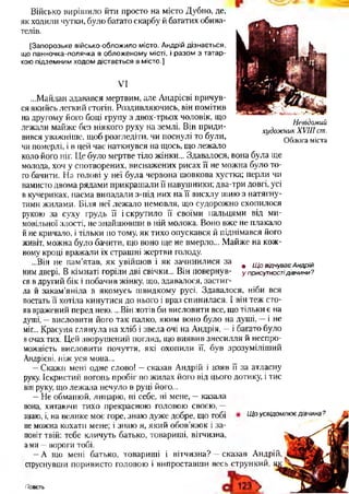 Військо вирішило йти просто на місто Дубно, де,
як ходили чутки, було багато скарбу й багатих обива­
телів.
[Запорозьке військо обложило місто. Андрій дізнається,
що панночка-полячка в обложеному місті, і разом з татар­
кою підземним ходом дістається в місто.]
VI
Невідомий
худож ник X V III ст.
О блога міста
...Майдан здавався мертвим, але Андрієві причув­
ся якийсь легкий стогін. Роздивляючись, він помітив
на другому його боці групу з двох-трьох чоловік, що
лежали майже без ніякого руху на землі. Він приди­
вився уважніше, щоб розгледіти, чи поснулі то були,
чи померлі, і в цей час наткнувся на щось, що лежало
коло його ніг. Це було мертве тіло жінки... Здавалося, вона була ще
молода, хоч у спотворених, виснажених рисах її не можна було то­
го бачити. На голові у неї була червона шовкова хустка; перли чи
намисто двома рядами прикрашали її навушники; два-три довгі, усі
в кучериках, пасма випадали з-під них на її висхлу шию з натягну­
тими жилами. Біля неї лежало немовля, що судорожно схопилося
рукою за суху грудь її і скрутило її своїми пальцями від ми­
мовільної злості, не знайшовши в ній молока. Воно вже не плакало
йне кричало, і тільки по тому, як тихо опускався й піднімався його
живіт, можна було бачити, що воно ще не вмерло... Майже на кож­
ному кроці вражали їх страшні жертви голоду.
...Він не пам’ятав, як увійшов і як зачинилися за # Щ о відчуває Андрій
ним двері. В кімнаті горіли дві свічки... Він повернув- у присутностідівчини?
ся в другий бік і побачив жінку, що, здавалося, застиг­
ла й закам’яніла в якомусь швидкому русі. Здавалося, ніби вся
постать її хотіла кинутися до нього і враз спинилася. І він теж сто­
яв вражений перед нею. ...Він хотів би висловити все, що тільки є на
душі, —висловити його так палко, яким воно було на душі, —і не
міг... Красуня глянула на хліб і звела очі на Андрія, —і багато було
вочах тих. Цей зворушений погляд, що виявив знесилля й неспро­
можність висловити почуття, які охопили її, був зрозуміліший
Андрієві, ніж уся мова...
—Скажи мені одне слово! —сказав Андрій і взяв її за атласну
руку. Іскристий вогонь пробіг по жилах його від цього дотику, і тис
він руку, що лежала нечуло в руці його...
—Не обманюй, лицарю, ні себе, ні мене, —казала
вона, хитаючи тихо прекрасною головою своєю, —
знаю, і, на велике моє горе, знаю дуже добре, що тобі
не можна кохати мене; і знаю я, який обов’язок і за­
повіт твій: тебе кличуть батько, товариші, вітчизна,
ами —вороги тобі.
—А що мені батько, товариші і вітчизна? —сказав Андрій,
струснувши поривисто головою і випроставши весь стрункий,
Щ о усвідомлює дівчина ?
Повість
 