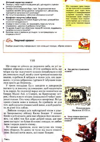 Е пічний характер повісті
• Знайди у творі перелік козацьких дій, що надають сценам
епічного розмаху.
• Знайди описи людської біди, горя. За допомогою яких
художніх засобів автор досягає напруженості, Динамізму,
трагедійної загостреності розповіді?
• Які почуття викликав у тебе опис обложеного міста?
Конфлікт почуття і обов ’я зку
• Порівняй поведінку Остапа й Андрія у битвах і розкрий їхні
психологічні відмінності.
• Знайди в тексті слова, які виражають людську тугу за
справжніми, щирими й добрими почуттями.
• Чи думає Андрій про обов'язок перед Вітчизною, віддавшись
на во?ію сильного почуття?
• Вислови своє ставлення до Андрія: ти виправдовуєш чи
осуджуєш його?
Ще стародавні греки говори­
ли про можливість очищення
людської душі через жаль,
співчуття й співпереживання
з героями художніх творів.
Письменник може створити
таке потужне поле пережи­
вання трагедії, що в читача за­
плаче душа і виникне відраза
до зла.
ч ! V Творчий проект
Знайди додаткову інформацію про козацькі походи, зброю козаків.
VIII
Ще сонце не дійшло до половини неба, як усі за­
порожці зібралися в коло. З Січі прийшла вість, що
татари під час відсутності козаків пограбували в ній
усе, викопали скарб, який у схові тримали козаки під
землею, перебили й забрали в полон усіх, хто зали­
шався, і з усіма забраними гуртами й табунами пода­
лися просто до Перекопу...
У таких випадках було заведено в запорожців
гнатися ту ж хвилину за хижаками, щоб наздогнати
їх на дорозі, бо полонені якраз могли опинитися на
базарах Малої Азії, в Смирні, на Критському ост­
рові, і бозна в яких місцях показалися б чубаті запо­
розькі голови. Ось чому зібралися запорожці. Всі до
одного стояли вони в шапках, бо прийшли не для
того, щоб слухати отаманський наказ, а щоб радити­
ся, як рівні між собою.
...Вийшов поперед усіх найстаріший віком в усьо­
му Запорозькому війську Касян Бовдюг. У пошані
буввін вусіх козаків; двічі вже обирали його на кошо­
вого, і на війні теж був дуже добрий козак, але вже
давно постарів і не бував ні в яких походах; не любив
також і поради давати нікому...
Всі козаки притихли, коли виступив він тепер
перед зборами, бо давно не чули від нього ніякого
слова. Всякий хотів знати, що скаже Бовдюг.
• Яка звістка стривожила
козаків?
Козацька рада.
М алю нок X V III ст.
• Чому козаки прислуха -
ються д о найстаршого
козака?
Повість
 