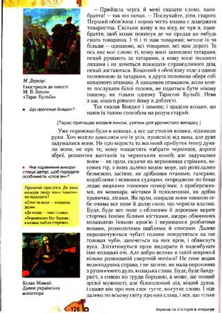 М. Дерегус.
Ілю страція до повісті
М. В. Гоголя
«Тарас Бульба»
• Щ о пропонує Бовдюг?
—Прийшла черга й мені сказати слово, пани-
браття! —так він почав. —Послухайте, діти, старого.
Перший обов’язок і перша честь козака є додержати
товариства. Скільки живу я на віку, не чув я, пани-
браття, щоб козак покинув де чи продав як-небудь
свого товариша. І ті і ті нам товариші; менше їх чи
більше —однаково, всі товарний, всі нам дорогі. То
ось яке моє слово: ті, кому милі захоплені татарами,
нехай рушають за татарами, а кому милі полонені
ляхами і не хочеться покидати справедливого діла,
нехай зостаються. Кошовий з обов’язку піде з одною
половиною за татарами, а друга половина обере собі
наказного отамана. А наказним отаманом, коли хоче­
те послухати білої голови, не годиться бути нікому
іншому, як тільки одному Тарасові Бульбі. Нема
з нас нікого рівного йому в доблесті.
Так сказав Бовдюг і замовк; і зраділи козаки, що
навів їх таким способом на розум старий.
• Яке порівняння викори-
стовуєавтор, щоб передати
особливість «слов'ян»?
Прочитай прислів’я. До яких
епізодів твору вони тематич­
но підходять?
«Степ та воля —козацька
доля».
«Де козак —там і слава».
«Береженого Бог береже,
а козака шабля стереже».
К озак М амай.
Д авня українська
мініатю ра
[Тарас пригощ ає козаків вином, узятим для урочистого випадку.]
Уже порожньо було в ковшах, а все ще стояли козаки, піднявши
руки. Хоч весело дивилися очі їх усіх, прояснілі від вина, але дуже
задумалися вони. Не про користь та воєнний прибуток тепер дума­
ли вони, не про те, кому пощастить набрати червінців, дорогої
зброї, розшитих каптанів та черкеських коней; але задумалися
вони —як орли, сидячи на верховинах стрімких, ви­
соких гір, з яких далеко видно море, що розіслалося
безмежно, засіяне, як дрібними птахами, галерами,
кораблями і всякими суднами, огороджене по боках
ледве видними тонкими помор’ями, з прибережни­
ми, як мошкара, містами й похиленими, як дрібна
травичка, лісами. Як орли, озирали вони навколо се­
бе очима все поле й долю свою, що чорніла вдалині.
Буде, буде все поле з облогами й дорогами вкрите
сторчма їхніми білими кістками, щедро обмившись
козацькою їхньою кров’ю і вкрившися розбитими
возами, розколотими шаблями й списами. Далеко
порозкочуються чубаті голови: покрутяться на тих
головах чуби, запечеться на них кров, і обвиснуть
вуса. Злітатимуться орли видирати й видовбувати
їхні козацькі очі. Але добро велике в такій широкой
вільно розкиданій смертній ночівлі! Не гине жодна
великодушна справа, і не загине, як мала порошинка
з рушничного дула, козацька слава. Буде, буде банду­
рист, з сивою по груди бородою, а може, ще повний
зрілої мужності, але білоголовий дід, віщий духом,
і скаже він про них своє густе, могутнє слово. І піде
далеко по всьому світу про них слава, і все, що тільки
< Ґ і 2 б Т о Україна та її історія в літературі
 