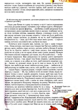 р Ч & я . V
народиться потім, заговорить про них. Бо далеко розноситься
могутнє слово, бувши подібним до гучної міді дзвонів, у яку багато
вкинув майстер дорогого, чистого срібла, щоб далеко по містах,
халупах, палатах і селах линув красний дзвін, однаково скликаючи
всіх на святу молитву.
IX
[В обложеному місті дізналися, що козаки розділилися. Польське військо
готувалося дати бій.]
...Тарас уже бачив те з руху та гомону в місті і вміло порядкував,
шикував, роздавав накази, поставив у три табори курені, обгородив­
ши їх возами на зразок фортець, —рід битви, в якій запорожці були
непереможні; двом куреням звелів стати в засідку: повбивав части­
ну поля гострим кіллям, ламаною зброєю, уламками списів, щоб
при нагоді нагнати туди ворожу кінноту. І коли все було зроблено,
як треба, сказав промову до козаків, не на те, щоб підбадьорити
й підохотити їх, —знав, що й без того міцні вони духом, —а просто
самому хотілося висловити все, що було на серці.
—Хочеться мені сказати вам, панове, що таке є наше товари­
ство... Нема зв’язку, святішого від товариства! Батько любить свою
дитину, мати любить свою дитину, дитина любить батька й матір.
Та це не те, браття: любить і звір свою дитину. Але поріднитися
рідністю по душі, а не по крові, може сама тільки людина. Бували
йпо інших землях товариші, але таких, як у Руській землі, —не бу­
ло таких товаришів. Вам доводилося не одному довго пропадати
начужині; бачиш, і там люди! теж Божа людина, і розбалакаєшся
з нею, як з своєю; а як дійде до того, щоб повідати сердечне сло­
во, —бачиш: ні, розумні люди, та не ті; такі ж люди, та не ті! Ні,
браття, так любити, як може любити руська душа, —любити не те
щоб розумом чи іншйм чим, а всім, чим дав Бог, що тільки є в тобі,
а... —сказав Тарас, і махнув рукою, і потряс сивою головою, і вусом
моргнув, і сказав: —Ні, так любити ніхто не може! Знаю, підло по­
велося тепер в землі нашій; думають тільки, щоб при них були
стіжки хліба, скирти та кінські табуни їхні, та щоб були цілі в льо­
хахзапечатані меди їх. Переймають казна-які бусурменські звичаї;
цураються мови своєї; свій з своїм не хоче говорити; свій свого
продає, як продають бездушну тварину на ринку. Милість чужого
короля, та й не короля, а паскудна милість польсько­
го магната, що жовтим чоботом своїм б’є їх у пику,
дорожча для них за всяке братерство. Але й в остан­
ньогопадлюки, який він не є, хоч весь вивалявся він
у>сажі й низькопоклонстві, є і в того, браття, кри­
хітка руського почуття. І прокинеться воно коли-
небудь, і вдариться він, бідолашний, об поли руками, схопить себе
за голову, проклявши голосно підле життя своє, готовий мукамй
одокутувати ганебне діло. Нехай же знають вони всі, що таке зна­
читьв Руській землі товариство! Вже як на те пішло, щоб уми]
• Як розуміє Тарас суть
товариства?
• Як Тарас розуміє патріо
тизм (любов д о р ідної
землі)?
Повість
 