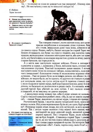 щ а ч
ти, —то нікому ж з них не доведеться так умирати!.. Нікому, ніко­
му!.. Не вистачить у них на те мишачої натури їх!
Є. Кибрик.
Тарас на коні
• Яким и засобами пере­
д а є художник силу тадухов­
не здоров’я Тараса Бульби?
• Зверни увагу на поставу
персонажа, вираз його о б ­
личчя.
• Як козаки сприймають
Тарасові слова?
• Хто саме спостерігає за
появою Андрія на полі бою?
Я
Так говорив отаман і, коли скінчив мову, все щепо­
трясав посріблілою в козацьких ділах головою. Всіх,
хто стояв, зворушила дуже така мова, дійшовши аж
до самого серця. Видно, мабуть, багато нагадав їм старий Тарас зна­
йомого й кращого, що буває на серці в людини, яка навчена горем,
працею, молодецтвом і всякими знегодами життя, або хоч і не зазна­
ла їх, але багато відчула молодою перлистою душею на вічну радість
старим батькам, що породили їх.
А з міста вже виступало вороже військо, б’ючи в литаври й
сурмлячи в сурми, і, взявшись у боки, виїздили пани, оточені нез­
численними слугами. Товстий полковник давав накази. І почали і
наступати вони тісно на козацькі табори, нахваляючись, націлюю­
чись пищалями4, блискаючи очима й вилискуючи мідними обла-1
дунками... Уже не видно було за великим димом, що обняв і те, іте
військо, не видно було, як то одного, то другого не ставало в рядах;
але почували ляхи, що густо летіли кулі й гарячим ставало діло;
і, коли подалися трохи назад, щоб відсторонитися від диму й огля­
дітися, то багатьох не долічилися в рядах своїх. А в козаків, може,
другий-третій був убитий на всю сотню. І все палили козаки
з пищалей, ні на хвилину не даючи перерви.
...І рвонулися знову козаки так, ніби й втрат ніяких не зазнали.І
Скрізь тікали й ховалися розбиті ляхи. «Ну, ні, ще не зовсім перемо­
га!» —сказав Тарас, дивлячись на міські мури, і сказав він правду.
Розчинилася брама, і вилетів звідти гусарський полк, краса всіх
кінних полків. Під усіма вершниками були всі, як один, бурі аргама­
ки5. Попереду інших мчав лицар, від усіх меткіший, за всіх врода-;
віший. Так і летіло чорне волосся з-під мідної його шапки; маяв
зав’язаний на руці дорогий шарф, вишитий руками
першої красуні. Так і сторопів Тарас, коли побачив,
що це був Андрій... Спинився старий Тарас і дивився
на те, як він чистив перед собою дорогу, розгонив, ру­
бав і сипав удари направо й наліво. Не витерпів Тарас
і закричав: «Як?.. Своїх, чортів сину, своїх б’єш?..»
*Пищалі —гармати завдовжки
1,5 м.
5Аргамак —старовинна назва
породистого коня.
ШШ Україна та її історія в літеоаі
 