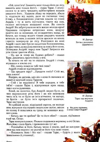 «Гей, хлоп’ята! Заманіть мені тільки його до лісу,
заманіть мені тільки його!» —гукав Тарас. І зголо­
силося ту ж мить тридцять найбистріших козаків
заманити його... Ударили збоку на передніх, збили
їх, відділили від задніх, дали по гостинцю тому
йтому, а Голокопитенко учистив плазом по спині
Андрія, і ту ж мить пустились тікати від них,
скільки вистачало козацької сили. Як скипів
Андрій! Як забунтувала по всіх жилах молода кров!
Ударивши гострими острогами коня, щодуху
полетів він за козаками, не оглядаючись назад, не
бачачи, що позаду всього тільки двадцять чоловік
встигало за ним; а козаки летіли щосили на конях
і просто повернули до лісу. Розігнався на коні
Андрій і мало вже був не наздогнав Голокопитенка,
як ураз чиясь дужа рука вхопила за повід його коня.
Оглянувся Андрій: перед ним Тарас! Затрясся він
усім тілом і раптом зблід...
—Ну, що ж тепер ми будемо робити? —сказав
Тарас, дивлячись просто йому у вічі.
Та нічого не міг на те сказати Андрій і стояв,
втупивши в землю очі.
—Що, синку, помогли тобі твої ляхи?
Андрій стояв не відповідаючи.
—Так продати віру? ...Продати своїх? Стій же,
злазь з коня!
Покірно, як дитина, зліз він з коня й спинився ні
живий ні мертвий перед Тарасом.
—Стій і не ворушись! Я тебе породив, я тебе
івб’ю! —сказав Тарас і, відступивши крок назад,
зняв з плеча рушницю.
Білий, як полотно, був Андрій; видно було, як
тихо ворушилися уста його і як він вимовляв
чиєсь ім’я; та не було це ім’я вітчизни, чи матері,
чи братів —це було ім’я прекрасної полячки.
Тарас вистрілив.
Як хлібний колос, підрізаний серпом, як молоде
ягня, відчувши під серцем смертельне залізо, звісив
він голову й повалився на траву, не мовивши жод­
ного слова.
—Батьку, що ти зробив? Це ти його вбив? —сказав, під’їхавши
вцей час, Остап.
Тарас кивнув головою. Пильно подивився мертвому в очі Остап.
Жаль йому стало брата, і промовив він тут же:
—Поховаймо ж його, батьку, чесно в землю, щоб не поглуми­
лися над ним вороги і не розтягли його тіла хижі птахи.
—Поховають його і без нас! —сказав Тарас, —будуть у нього
плакальники й утішниці!..
М. Дерегус.
Битва з поляками
(фрагмент)
М. Дерегус.
Тарас над мертвим
Андрієм
• Яка роль порівнянь
в описі смертіАндрія?
,=Уіто''Ч
 
