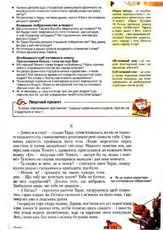 • На яких деталях (що стосуються зовнішнього фізичного чи
внутрішнього психологічного стану героїв) акцентує увагу
автор?
• Які вислови з твору, на твою думку, могли б бути заголовком
до цього уривку?
Козацьке побратимство в повісті
• Що спонукало Тараса Бульбу звернутися до козаків? Як
він будує своє звернення (з чого починає, що нагадує,
з чим порівнює ситуацію)? Які порівняння і метафори
використовує?
• Як Тарас Бульба розуміє справжнє побратимство? Яку думку
він раз у раз наголошує?
• Які спогади в душах козаків зроджують отаманові слова?
• Опиши духовну міць Тараса.
§* ¥
Образ автора —це відобра­
ження індивідуальності пи­
сьменника в написаному ним.
У повісті «Тарас Бульба»
М. Гоголь пропонує власну
оцінку особистості Тараса,
а через нього і його участь
у подіях —своє розуміння ви­
звольної боротьби українсь­
кого народу і своє бачення
цього періоду історії.
Особливості су б ’єктивного о п и су
Протистояння батька і сина на полі бою
• Хто перший бачить появу Андрія на бойовищі? Крізь призму
чийого сприймання постає він перед читачем?
• Які деталі фізичного портрета юнака підкреслені і з якою
метою? Яке загальне враження справляє портретний опис
Андрія? Які слова з тексту підсилюють це враження?
• Проаналізуй порівняння й метафори в описі зовнішності та
поведінки Андрія. Окресли авторський погляд на ситуацію
«Батько і син: віч-на-віч».
• Як ти вважаєш, у чому полягає трагізм долі Андрія? Що
свідчить про те, що він усвідомлює ганебність своєї зради?
О б’єктивний опис —це точ­
ний, безсторонній опис, що
відповідає дійсності.
Суб’єктивний опис - це опис,
у якому переважає емоційна
позиція оповідача, що може
призводити до розбіжностей
із дійсним станом речей.
Творчий проект
Знайди інформацію про звичаї і традиції українських козаків, про які не
згадується в тексті.
X
—Довго ж я спав! —сказав Тарас, опам’ятавшись, як після тяжко­
гохмільного сну, і намагаючись розпізнати речі навколо себе. Стра­
шенна кволість проймала його тіло. Ледве мерехтіли перед
нимстіни й кутки незнайомої світлиці. Нарешті помітив він, що
перед ним сидів Товкач і, здавалося, прислухався до кожного його
подиху. «Еге, — подумав собі Товкач, —заснув би ти, може, і наві­
ки!» Та нічого не сказав, посварився пальцем і дав знак мовчати.
—Та скажи ж мені, де я тепер? —спитався знов Тарас, напру­
жуючи розум і силкуючись пригадати, що було.
—Мовчи ж! —гримнув на нього суворо това­
риш. —Що тобі ще хочеться знати? Хіба не бачиш, • я к ц я сцена характерн­
и й весь порубаний?.. Досить того, що вибрався, зує спілкування побратимів?
Знайшлися люди, що тебе не зрадили...
—А Остап? —скрикнув раптом Тарас, напружився, щоб підвес­
тись, і враз згадав, як Остапа схопили і зв’язали на його очах, і що
тепервін уже в лядських руках.
Іогорнуло горе стару голову. Зірвав, постягав він усі перев’язки
з ран, кинув їх далеко геть, хотів голосно щось сказати —і замість
того почав верзти нісенітницю; жар та марення знов опанували
його, і полилась без тями і зв’язку безумна мова...
 