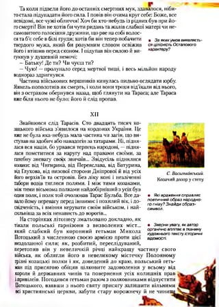 Та коли підвели його до останніх смертних мук, здавалося, ніби­
тостала підупадати його сила. І повів він очима круг себе: Боже, все
невідомі, все чужі обличчя! Хоч би хто-небудь із рідних був при йо­
госмерті! Він не хотів би чути ридань та жалів слабкої матері чи не­
самовитого голосіння дружини, що рве на собі волос­
ся та б’є себе в білі груди; хотів би він тепер побачити . з а яких умов виявляєть-
твердого мужа, який би розумним словом освіжив ся ЦІЛІСНІСТЬ Остапового
його і втішив перед економ. І підупав він силою й ви- характеру?
гукнув у душевній немочі:
- Батьку! Де ти? Чи чуєш ти?
—Чую! —пролунало серед мертвої тиші, і весь мільйон народу
воднораз здригнувся.
Частина військових вершників кинулась пильно оглядати юрбу.
Янкель пополотнів як смерть, і коли вони трохи від’їхали від нього,
він з острахом обернувся назад, щоб глянути на Тараса; але Тараса
вже біля нього не було: його й слід пропав.
X I I
Знайшовся слід Тарасів. Сто двадцять тисяч ко­
зацького війська з’явилося на кордонах України. Це
вже не була яка-небудь мала частина чи загін, що ви­
ступав на здобич або навздогін за татарами. Ні, підня­
лася вся нація, бо урвався терпець народові, —підня­
лася помститися за наругу над правами своїми, за
ганебну зневагу своїх звичаїв... Звідусіль піднялися
козаки: від Чигирина, від Переяслава, від Батурина,
від Глухова, від низової сторони Дніпрової й від усіх
його верхів’їв та островів. Без ліку коні і незліченні
табори возів тяглися полями. І між тими козаками,
міжтими вісьмома полками найдобірніший з усіх був
один полк, і полк той очолював Тарас Бульба. Все да­
вало йому перевагу перед іншими: і похилий вік, і до­
свідченість, і вміння керувати своїм військом, і най-
сильніша за всіх ненависть до ворогів...
На сторінках літопису змальовано докладно, як
тікали польські гарнізони з визволених міст...
який слабкий був коронний гетьман Микола
Потоцький з численною своєю армією проти цієї
нездоланної сили; як, розбитий, переслідуваний,
перетопив він у невеличкій річці найкращу частину свого
війська, як облягли його в невеликому містечку Полонному
грізні козацькі полки і як, доведений до краю, польський геть­
ман під присягою обіцяв цілковите задоволення у всьому від
короля й державних чинів та повернення усіх колишніх іграв
ілривілеїв. Погодився гетьман разом з полковниками відпустити
Потоцького, взявши з нього святу присягу залишити вільними
всі християнські церкви, забути стару ворожнечу й не чинит
С. Васильківський.
Козачий дозор у степу
• Які враження справляє
поетичний образ народно­
го гніву? Знайди образ-
символ.
• Зверни увагу, як автор
органічно вплітає в тканину
художнього тексту історичні
відомості.
 