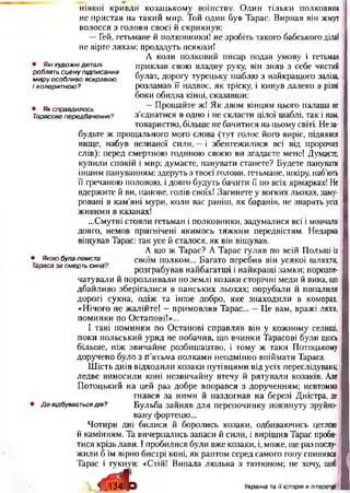 ніякої кривди козацькому воїнству. Один тільки полковник
не пристав на такий мир. Той один був Тарас. Вирвав він жмут
волосся з голови своєї й скрикнув:
—Гей, гетьмане й полковники! не зробіть такого бабського ділаї
не вірте ляхам: продадуть псяюхи!
А коли полковий писар подав умову і гетьман
приклав свою владну руку, він зняв з себе чистий
булат, дорогу турецьку шаблю з найкращого заліза,
розламав її надвоє, як тріску, і кинув далеко в різні
боки обидва кінці, сказавши:
—Прощайте ж! Як двом кінцям цього палаша не
з’єднатися в одно і не скласти цілої шаблі, так і нам,
товариство, більше не бачитися на цьому світі. Неза­
будьте ж прощального мого слова (тут голос його виріс, піднявся
вище, набув незнаної сили, —і збентежилися всі від пророчих
слів): перед смертною годиною своєю ви згадаєте мене! Думаєте,
купили спокій і мир; думаєте, панувати станете? Будете панувати
іншим пануванням: здеруть з твоєї голови, гетьмане, шкіру, наб’ють
її гречаною половою, і довго будуть бачити її по всіх ярмарках! Не
вдержите й ви, панове, голів своїх! Загинете у вогких льохах, заму­
ровані в кам’яні мури, коли вас раніш, як баранів, не зварять усіх
живими в казанах!
...Смутні стояли гетьман і полковники, задумалися всі і мовчали
довго, немов пригнічені якимось тяжким передвістям. Недарма
віщував Тарас: так усе й сталося, як він віщував.
А що ж Тарас? А Тарас гуляв по всій Польщі із
• Якою була помста своїм полком... Багато перебив він усякої шляхта,
араса за смерть сина. розграбував найбагатші і найкращі замки; порозпе­
чатували й порозливали по землі козаки сторічні меди й вина, що
дбайливо зберігалися в панських льохах; порубали й попалили
дорогі сукна, одіж та інше добро, яке знаходили в коморах.
«Нічого не жалійте! —примовляв Тарас... —Це вам, вражі ляхи,
поминки по Остапові!»...
І такі поминки по Остапові справляв він у кожному селищі,
поки польський уряд не побачив, що вчинки Тарасові були щось
більше, ніж звичайне розбишацтво, і тому ж таки Потоцькому
доручено було з п’ятьма полками неодмінно впіймати Тараса.
Шість днів відходили козаки путівцями від усіх переслідувань;
ледве виносили коні незвичайну' втечу й рятували козаків. Але
Потоцький на цей раз добре впорався з дорученням; невтомно
гнався за ними й наздогнав на березі Дністра, де
• Д е відбувається дія? Бульба зайняв для перепочинку покинуту зруйно­
вану фортецю...
Чотири дні билися й боролись козаки, одбиваючись цеглою
й камінням. Та вичерпались запаси й сили, і вирішив Тарас проби­
тися крізь лави. І пробилися були вже козаки, і, може, ще раз послу­
жили б їм вірно бистрі коні, як раптом серед самого гону спинився
Тарас і гукнув: «Стій! Випала люлька з тютюном; не хочу, щоб
< 5 ? І о
• Я кі худож ні деталі
роблять сц е ну підписання
м ир у особливо яскравою
і колоритною?
• Як справдилось
Тарасове передбачення?
Україна та її історія в літературі
 