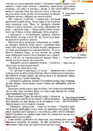 • Чому Тарас потрапив
у попон?
ілюлька дісталася вражим ляхам!» І нагнувся старий отаман і став
шукати в траві свою люльку з тютюном, нерозлучну супутницю
на морях, і на суші, і в походах, і вдома. А тим часом набігла враз
ватага й схопила його під могутні плечі. Струснув
він усім своїм тілом, та вже не посипались на землю,
як бувало колись, гайдуки, що схопили його.
«Ох, старість, старість!» —сказав він, і заплакав
кремезний старий козак. Та не старість була виною:
сила подолала силу. Мало не тридцять чоловік
повисло в нього на руках і на ногах. «Попалася во­
рона! —кричали ляхи. —Тепер треба тільки приду­
мати, яку б йому, собаці, найкращу честь віддати».
І присудили, з гетьманського дозволу, спалити
його живого на очах у всіх. Тут же стояло голе дере­
во, верх якого розбило громом.
Прип’яли його залізними ланцюгами до стовбу­
ра, цвяхами прибили йому руки і, піднявши його
вище, щоб звідусіль було видно козака, заходилися
тут-таки розпалювати під деревом багаття. Та не на
багаття дивився Тарас, не про вогонь він думав,
яким збиралися палити його; дивився він, сердеш­
ний, у той бік, де відстрілювались козаки: йому з
висоти все було видно, як на долоні.
—Займайте, хлопці, займайте скоріш, —гукав він, —гірку, що за
лісом: туди не підступлять вони!
Але вітер не доніс його слів.
—От пропадуть, 'пропадуть ні за що! —промовив він з одчаєм
іглянув униз, де зблискував Дністер. Радість блиснула в очах його.
Він побачив чотири корми, що висунулися з-за чагарника, зібрав
усюсилу голосу і гучно закричав:
—До берега! до берега, хлопці! Спускайтесь попід гору стежкою,
що йде ліворуч. Коло берета човни стоять, всі забирайте, щоб не
було погоні!
Цього разу вітер подув з другого боку, і всі слова почули козаки.
Але за таку раду дістався йому тут-таки удар обухом по голові,
який перевернув усе в очах його...
Коли отямився Тарас Бульба від удару і глянув на
Дністер, козаки вже були на човнах і гребли веслами;
кулі сипались на них зверху, та не діставали. 1 спа­
лахнули радісні очі в старого отамана.
—Прощайте, товариство! —гукав він їм згори. —Згадуйте мене
іна ту весну прибувайте сюди знову та гарненько погуляйте! Що,
взяли, чортові ляхи? Думаєте, є що-небудь у світі, чого б побоявся
козак? Стривайте ж, прийде пора, буде час, дізнаєтесь ви, що то є
православна руська віра!..
А вже вогонь здіймався над багаттям, захоплював його ноги й
розіслався полум’ям по дереву... Та хіба знайдуться на світі такі
вогні, муки і така сила, що пересилила б руську силу!
Є. Кибрик.
Страта Тараса (фрагмент)
• Чому Тарас так зрадів?
Про кого він дб ає в останню
мить свого ЖИТІВ?
 