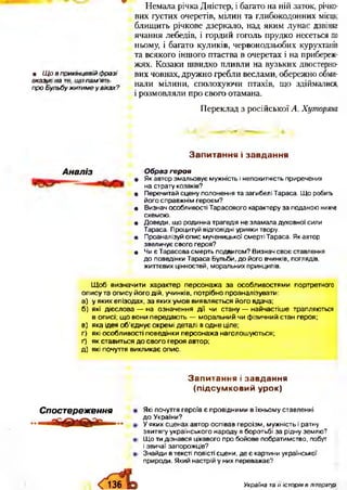 Немала річка Дністер, і багато на ній заток, річко­
вих густих очеретів, мілин та глибокодонних місць;
блищить річкове дзеркало, над яким лунає дзвінке
ячання лебедів, і гордий гоголь прудко несеться по
ньому, і багато куликів, червонодзьобих курухтанів
та всякого іншого птаства в очеретах і на прибереж­
жях. Козаки швидко пливли на вузьких двостерно-
• Щ о в прикінцевій ф разі вих човнах, дружно гребли веслами, обережно обми-
Вп^БїлїбужитІ%Ужах? нали мілини- сполохуючи птахів, що здіймалися,
і розмовляли про свого отамана.
Переклад з російської А. Хуторяни
З а п и т а н н я і з а в д а н н я
Аналіз Образ героя
• Як автор змальовує мужність і непохитність приречених
на страту козаків?
• Перечитай сцену полонення та загибелі Тараса. Що робить
його справжнім героєм?
• Визнач особливості Тарасового характеру за поданою нижче
схемою.
• Доведи, що родинна трагедія не зламала духовної сили
Тараса. Процитуй відповідні уривки твору.
• Проаналізуй опис мученицької смерті Тараса. Як автор
звеличує свого героя?
• Чи є Тарасова смерть подвигом? Визнач своє ставлення
до поведінки Тараса Бульби, до його вчинків, поглядів,
життєвих цінностей, моральних принципів.
Щ об визначити характер персонажа за особливостями портретного
опису та опису його дій, учинків, потрібно проаналізувати:
а) у яких епізодах, за яких умов виявляється його вдача;
б) які дієслова — на означення дії чи стану — найчастіше трапляються
в описі; що вони передають — моральний чи фізичний стан героя;
в) яка ідея о б ’єднує окремі деталі в одне ціле;
г) які особливості поведінки персонажа наголошуються;
ґ) як ставиться до свого героя автор;
д) які почуття викликає опис.
З а п и т а н н я і з а в д а н н я
(п ід с у м к о в и й у р о к )
Спост ереження Які почуття героїв є провідними в їхньому ставленні
до України?
У яких сценах автор оспівав героїзм, мужність і ратну
звитягу українського народу в боротьбі за рідну землю?
Що ти дізнався цікавого про бойове побратимство, побут
і звичаї запорожців?
Знайди в тексті повісті сцени, де є картини української
природи. Який настрій у них переважає?
Україна та її історія в літературі
 