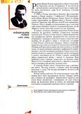РАЙНЕР МАРІЯ
РІЛЬКЕ
(1875-1920)
Запитання
Р
айнер Марія Рільке народився в Пралі (тоді цебу­
ла територія Австро-Угорщини). У дитинстві він
відчув вплив слов’янської культури, а перші спро­
би його поетичного пера були пов’язані з чеським
фольклором.
У 1900 р. Рільке приїздив в Україну. Два тижні про­
водить у Києві: відвідує Софійський і Володимира*
кий собори, Києво-Печерську Лавру. Потім по Дніпру
пливе пароплавом до Кременчука, у Каневі підніма­
ється на Тарасову гору. Кілька днів Рільке проводитьу
Полтаві. Поету прикро усвідомлювати, що в західному
світі давно втрачені щирість і взаємопідтримка, які ще
зберегли люди, яких він зустрів під час подорожі.
У казках, легендах, билинах українців Рільке бачить
тяжіння до духовної свободи, відкритість назустріч
власній долі. Тільки сильна людина здатна відмовитися
від розміреного життя, прокинутися від важкого сну
очікування і відважно кинутися вперед назустріч неві­
домому, як це робить юнак у вставному оповіданні
утворі Рільке «Пісня про Правду». Поява сліпого бан­
дуриста в оселі батьків повністю змінила життя Олекси.
Оповідь кобзаря про козаків, які, виступаючи у далекий
похід, не мають жодних сумнівів у необхідності самопо­
жертви в ім’я батьківщини, розкрила Олексі велич істо­
ричного подвигу прадідів. Історична пам’ять заговорила
в ньому, покликала до дії. Рільке створює незабутній
образ української жінки —матері й дружини. Вона
небагатослівна ізавжди лишається на другому плані.
Проте її очі, її незрима присутність у критичні моменти
життя говорять про велику духовну силу.
У текстах Рільке часто з’являється опис слов’янсь­
кої ікони. Погляд темних і сумних очей Богоматері
проникає в душу. Той погляд тривожить, бо несе всобі
велику правду.
Рільке непростий поет, бо поза сказаним і поза поба­
ченим його герої прозрівають велику Правду життя,
яку словами не розкажеш. Український характер зда­
ється йому таємничим і незвіданим, як шум вітру у
вітах, як колосіння жита в степах, як мовчазна сила
насипаних козацькими шапками могил-курганів.•
• Як біографія Рільке пов’язана зі слов’янськими країнами?
• Яким бачить поет український характер?
 