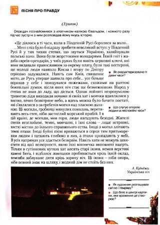 ПІСНЯ ПРО ПРАВДУ
(Уривок)
Оповідач познайомився з хлопчиком-калікою Євальдом, і кожного разу
під час зустрічі з ним розповідав йому якусь історію.
«Це діялося в ті часи, коли в Південній Русі боролися за волю...
...Мені слід було б відразу зробити невеликий вступ: у Південній
Русі й у тих тихих степах, що звуться Україною, хазяйнували
польські пани. Вони були жорстокими володарями. їхній гніт і жа­
доба євреїв-ореидарів, у чиїх руках були навіть церковні ключі, які
вони видавали православним за окрему плату, були такі нестерпні,
що молоді люди навколо Києва і вгору по Дніпру
. . . , . • Як охарактеризовано ті
серйозно задумалися. Навіть сам Київ, священне давнічаси?
місто, де Русь уперше заявила про себе... усе більще
поринав у себе і знищувався пожежами, схожими на раптові
божевільні думки, після яких ніч стає ще безмежнішою. Народ у
степах не знав до ладу, що діється. Однак пойняті незрозумілою
тривогою діди виходили ночами зі своїх хат і мовчки вдивлялися у
високе, вічно безвітряне небо, а вдень можна було бачити постаті,
які з’являлися з-за гребенів могил над пласкою дали-
Іт. Т • Щ о слугує опорою
ною. Ці могили, гробниці минулих поколінь, перети- лю дині в неспокійні часи?
нають весь степ, ніби застиглий морський прибій. І в
цій країні, де могили, мов гори, люди нагадують безодні. Жителі
степів незглибимі, темні, мовчазні, і їхні слова —лише нетривкі,
хисткі містки до їхнього справжнього єства. Іноді з могил злітають
темні птахи. Іноді буйні пісні вриваються в серця тим притьмаре­
ним людям і щезають глибоко в них, а птахи пропадають у небі.
Вусіх напрямах усе здається безкраїм. Навіть хати не можуть захи­
стити від цієї незмірності, якою їхні віконечка виповнені вщерть.
Тільки в сутінкових кутках хат висять старі ікони, немов верстові
камені Бога, і відблиск лампадки пробивається крізь їхній оклад,
немовби заблукане дитя крізь зоряну ніч. Ці ікони —ніби опора,
ніби певний знак на шляху, і жодний дім не стоїть без них.
А. Куїнджи.
Українська ніч
• Як художник розташував
світло і темряву?
 