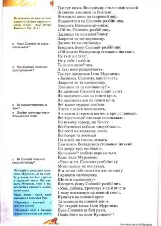 Незважаючи на фантастичні
елементи, билини мають істо­
ричну основу —події історії
Київської Русі XI ст.
• Чому Соловій не слуха­
ється князя?
» Чим Соловій пояснює
своє прохання?
• Як охарактеризовано
звук?
• Знайди приклади пере­
більшення в описі.
Як Соловій пояснює
свою непокору?
8Тут відбито феодальні відно­
сини; Муромець іде на служ­
бу до князя, але його слуга не
є підлеглий князя. Він слу­
жить Муромцю, тому й від­
мовляється виконати князів­
ський наказ.
9Вино зелене— напій, який
вживався в Київській Русі.
10Кутовий —куничий, зі
шкурок куниці.
11Куликове поле в билинах
згадується як поле для страти.
Так тут князь Володимир стольнокиївський
Зі своїми князями та боярами,
Виходили вони на широкий двір
Подивитися на Соловія-розбійника.
Говорить Володимир-князь:
«Ой ти, Соловію-розбійнику,
Засвищи ти по-солов’їному,
Закричи ти по-звіриному,
Засичи ти по-зміїному».
Говорить йому Соловій-розбійник:
«Ой князю Володимир стольнокиївський,
Не твій я слуга8,
Не у тебе і хліб їв
Та зелен-вино9 пив,
А Іллі мені розказувать».
Так тут промовив Ілля Муромець:
«Засвищи, Соловію, напівсвисту,
Закричи ти та напівкрику,
[Зашипи ти та напівшипу]!»
Як засвище Соловій на цілий свист,
Як закричить він на повен крик,
Як зашипить він на повен шип,
Всі трави-мурави зов’яли,
Листя з дерев посипалось,
А в князя з теремів високих криші зривало,
Всі хрустальнії скельця повипадали,
По всьому городу, по Києву ,
Всі бременні кобили ожеребились,
Всі гості на княжому дворі,
Всі бояри та воєводи
На землі, як снопи, лежать.
Сам князь Володимир стольнокиївський
По двору кругом біжить,
Куньовою10шубою вкривається.
Каже Ілля Муромець:
«Чого ж ти, Соловію-розбійнику,
Мого наказу не послухав,
Я ж велів тобі свистіти напівсвисту
І кричати напівкрику,
Шипіти напівшипу».
Говорить йому Соловій-розбійник:
«Уже, либонь, прочував я свій кінець
І тому посвиснув на повний свист,
Крикнув на повний крик
Та зашипів на повний шип».
Тут старий козак Ілля Муромець
Брав Соловія за білі руки,
Повів його на поле Куликове11
 