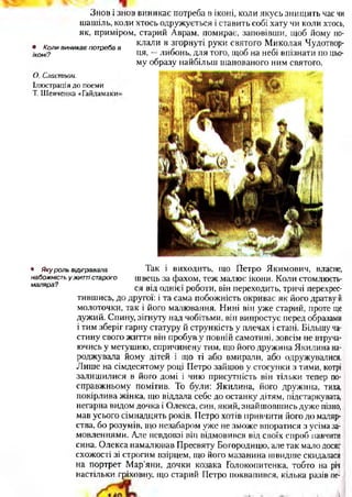 Знов і знов виникає потреба в іконі, коли якусь знищить час чи
шашіль, коли хтось одружується і ставить собі хату чи коли хтось,
як, приміром, старий Аврам, помирає, заповівши, щоб йому по­
клали в згорнуті руки святого Миколая Чудотвор­
ця, —либонь, для того, щоб на небі впізнати по цьо­
му образу найбільш шанованого ним святого.
• Коли виникає потреба в
іконі?
О. Сластьон.
Ілюстрація до поеми
Т. Шевченка «Гайдамаки’
• Яку роль відігравала
набожність ужитті старого
маляра?
Так і виходить, що Петро Якимович, власне,
швець за фахом, теж малює ікони. Коли стомлюєть­
ся від однієї роботи, він переходить, тричі перехрес­
тившись, до другої: і та сама побожність окриває як його дратву й
молоточки, так і його малювання. Нині він уже старий, проте ще
дужий. Спину, зігнуту над чобітьми, він випростує перед образами
і тим зберіг гарну статуру й стрункість у плечах і стані. Більшу ча­
стину свого життя він пробуву повній самотині, зовсім не втруча­
ючись у метушню, спричинену тим, що його дружина Якилина на­
роджувала йому дітей і що ті або вмирали, або одружувалися.
Лише на сімдесятому році Петро зайшов у стосунки з тими, котрі
залишилися в його домі і чию присутність він тільки тепер по-
справжньому помітив. То були: Якилина, його дружина, тиха,
покірлива жінка, що віддала себе до останку дітям, підстаркувата,
негарна видом дочка і Олекса, син, який, знайшовшись дуже пізно,
мав усього сімнадцять років. Петро хотів привчити його до маляр­
ства, бо розумів, що незабаром уже не зможе впоратися з усіма за­
мовленнями. Але невдовзі він відмовився від своїх спроб навчити
сина. Олекса намалював Пресвяту Богородицю, але так мало досяг
схожості зі строгим взірцем, що його мазанина швидше скидалася
на портрет Мар’яни, дочки козака Голокопитенка, тобто на річ
настільки гріховну, що старий Петро поквапився, кілька разів пе-
 