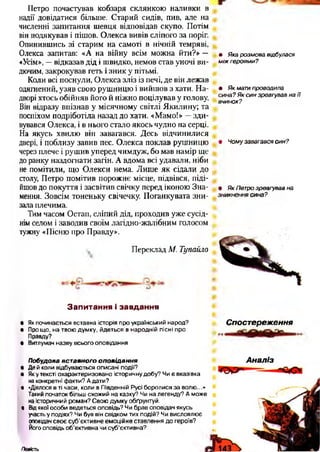 Петро почастував кобзаря склянкою наливки в
надії довідатися більше. Старий сидів, пив, але на
численні запитання шевця відповідав скупо. Потім
він подякував і пішов. Олекса вивів сліпого за поріг.
Опинившись зі старим на самоті в нічній темряві,
Олекса запитав: «А на війну всім можна йти?» —
«Усім», —відказав дід і швидко, немов став уночі ви­
дючим, закрокував геть і зник у пітьмі.
Коли всі поснули, Олекса зліз із печі, де він лежав
одягнений, узяв свою рушницю і вийшов з хати. На­
дворі хтось обійняв його й ніжно поцілував у голову.
Він відразу впізнав у місячному світлі Якилину; та
поспіхом подріботіла назад до хати. «Мамо!» —зди­
вувався Олекса, і в нього стало якось чудно на серці.
На якусь хвилю він завагався. Десь відчинилися
двері, і поблизу завив пес. Олекса поклав рушницю
через плече і рушив уперед чимдуж, бо мав намір ще
до ранку наздогнати загін. А вдома всі удавали, ніби
не помітили, що Олекси нема. Лише як сідали до
столу, Петро помітив порожнє місце, підвівся, піді­
йшов до покуття і засвітив свічку перед іконою Зна­
мення. Зовсім тоненьку свічечку. Поганкувата зни­
зала плечима.
Тим часом Остап, сліпий дід, проходив уже сусід­
нім селом і заводив своїм лагідно-жалібним голосом
тужну «Пісню про Правду».
Переклад М. Тупайло
• Яка розмова відбулася
м іж героями?
• Як мати проводила
сина? Як син зреагував на Ті
вчинок?
• Чому завагався син?
• Як Петро зреагував на
зникнення сина?
З а п и т а н н я і з а в д а н н я
• Як починається вставна історія про український народ?
• Про що, на твою думку, йдеться в народній пісні про
Правду?
• Витлумач назву всього оповідання
Спостереження
Побудова вставного оп о від а нн я
• Де й коли відбуваються описані події?
• Яку тексті охарактеризовано історичну добу? Чи є вказівка
на конкретні факти? А дати?
• «Діялося в ті часи, коли в Південній Русі боролися за волю...»
Такий початок більш схожий на казку? Чи на легенду? А може
наісторичний роман? Свою думку обґрунтуй.
• Від якої особи ведеться оповідь? Чи брав оповідач якусь
участьу подіях? Чи був він свідком тих подій? Чи висловлює
оповідач своє суб’єктивне емоційне ставлення до героїв?
Йогооповідь об’єктивна чи суб'єктивна?
А наліз
Повість
 
