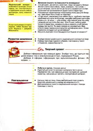 Національний колорит — •
о с о б л и в о с т і к у л ь т у р и , іс т о р ії
н а р о д у , я к і с п о с т е р іг а ю т ь с я
в х а р а к т е р н и х д е т а л я х п об уту,
а р х іт е к т у р и , о д я гу , м о в л е н н я •
л ю д е й .
Р іл ь к е з а х о п л ю в а в с я іс т о р іє ю
У к р а їн и , л ю б и в б и л и н и п р о
І л л ю М у р о м ц я і Д о б р и н ю
М и к и т о в и ч а
Б ачення інш ого та інакш ост і в о п о в ід а нн і
«І в цій країні, де могили, мов гори, люди нагадують безодні.
Жителі степів незглибимі, темні, мовчазні, і їхні слова —
лише нетривкі, хисткі містки до їхнього справжнього єства».
Прокоментуй це визначення українського характеру.
Письменник характеризує незрозумілу йому душу як безод­
ню. Цей образ його лякає чи надихає?
«Старі ікони, немов верстові камені Бога, і відблиск лампадки
пробивається крізь їхній оклад, немовби заблукане дитя крізь
зоряну ніч. Ці ікони — ніби опора, ніби певний знак на шляху,
і жодний дім не стоїть без них». Для Рільке глибина укра­
їнського характеру, незмірність душі ховають у собі велику
правду про життя. Та сама правда не називається. Віра
в Бога представлена розгорнутою метафорою ікони. З яких
порівнянь складається ця метафора?
Яку роль відіграє пісня бандуриста в будові оповідання?
Розвиток мовлення • Знайди ознаки українського національного колориту в творі.
• Наведи приклади художніх образів, пов’язаних у тексті
з Україною, охарактеризуй їх.
О ґ у , Творчий проект
Добери інформацію про козацькі думи. Знайди таку, де йдеться про
долю козака і яка є співзвучною до історії, переказаної Рільке.
Добери й оф орми інф ормацію про мультиплікаційні фільми «Як
козаки...».
Робота в групах. Конкурс досьє
• Підготуй для участі в конкурсі матеріали твого досьє.
Перемагає той, чия інформація має послідовний, цілісний
характер, найцікавіша і містить ілюстративний матеріал.
Узагальнення • Напиши твір на тему «Чому австрійський поет славить*•
боротьбу українського народу за незалежність?».
• Дай визначення поняття національний колорит. Наведи
приклади з тексту.
 