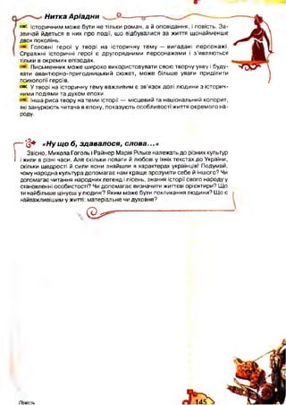 Нитка А ріадни
овс Історичним може бути не тільки роман, а й оповідання, і повість. За­
звичай йдеться в них про події, що відбувалися за життя щонайменше
двох поколінь.
Головні герої у творі на історичну тему — вигадані персонажі.
Справжні історичні герої є другорядними персонажами і з ’являються
тільки в окремих епізодах.
Письменник може ш ироко використовувати свою творчу уяву і буду­
вати авантюрно-пригодницький сюжет, може більше уваги приділити
психології героїв.
свс. у творі на історичну тему важливим є зв’язок долі людини з історич­
ними подіями та духом епохи.
інша риса твору на теми історії — місцевий та національний колорит,
які занурюють читача в епоху, показують особливості життя окремого на­
роду.
г— '(§+ « Н у щ о б, зд авалося, сло ва...»
І Звісно, Микола Гоголь і Райнер Марія Рільке належать до різних культур
І і жили в різні часи. Але скільки поваги й любові у їхніх текстах до України,
скільки щедрості й сили вони знайшли в характерах українців! Подумай,
чому народна культура допомагає нам краще зрозуміти себе й іншого? Чи
допомагає читання народних легенд і пісень, знання історії свого народу у
становленні особистості? Чи допомагає визначити життєві орієнтири? Що
ти найбільше цінуєш у людині? Яким може бути покликання людини? Що є
найважливішим у житті: матеріальне чи духовне?
(Э^5*==-
Повість
 