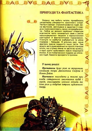 ПРИГОДИ ТА ФАНТАСТИКА
Людину, яка любить читати, приваблюють
насамперед різноманітні захоплюючі історії.
Так було завжди. Стрімкий розвиток подій, зм і­
на лаштунків, неочікуване в характері й пове­
дінці героя захоплюють своєю непередбаченіс-
тю. Любов до великої серйозної літератури
в дитинстві часто починається саме з уміння
насолоджуватися творами з карколомними
пригодами й ф антастичними подорожами.
У минуле чи майбутнє відбувається та уявна
подорож — байдуже. В усякому разі, наша
фантазія прагне відкриття інших світів. Там
можуть жити дуже маленькі чи просто гігантські
істоти, час стрімко плине чи застигає на місці,
а герої здатні здійснювати зовсім незрозумілі
вчинки. А ми повертаємося подумки до описа­
них подій, бажаючи зрозуміти їх причини.
У цьому розділі
Прочитаєш дуже різні за жанровими
ознаками твори Джонатана Свіфта й
Конан Дойля.
Навчишся знаходити у тексті при-
клади сатиричного змалювання подій і
героїв, аналізувати ключові епізоди та
їхню роль у побудові інтриги художнього
твору.
 