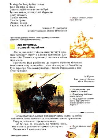 Та відрубав йому буйну голову.
Так з тої пори не стало
Соловія-розбійника на святій Русі.
Тут-то славному козаку Іллі Муромцю
Славу співають
По всім землям,
По всім ордам
Однині і довіка,
А вам на многі літа!
8*
• Якими словами закінчу­
ється билина?
Записано В. Шевчуком
з голосу кобзаря Зіновія Шгпокалка
Прочитайте уривок з билини «Ілля Муромець і Соловей-
розбійник» новгородської традиції.
ІЛЛЯ МУРОМЕЦЬ
І СОЛОВЕЙ-РОЗБІЙНИК
...Потім узяв свій тугий лук, натяг тятиву і випу­
стив гартовану стрілу в Солов’я-розбійника. Влу­
чила стріла Солов’ю в праве око, і покотився той на
сиру землю. %
Пристебнув Ілля розбійника до правого стремена булатного
іповіз по чистому полю до його гнізда. А в тому гнізді Солов’їному
були якраз три його дочки улюблені. Глянула старша дочка у віко­
нечко та й каже:
М. Каразін.
Ілюстрація до билини
«Ілля Муромець»
Щ о увиразнює силу
і мужність богатиря?
Як художник змалював
землю руську?
Чому художник намалю­
вав на задньому плані
птахів? Щ о вони симво­
лізують?
—їде наш батечко Соловей-розбійник чистим полем, на добрім
коні сидячи, і везе вій чоловіка, до правого стремена припнутого.
Глянула у віконечко середульша дочка.
—їде батечко по роздоллю, по чистому полю,
і везе чоловіка, до правого стремена припнутого. • Якіпотрійні повтори
Подивилася й молодша дочка. "'г
Давньоруські билини
і
 