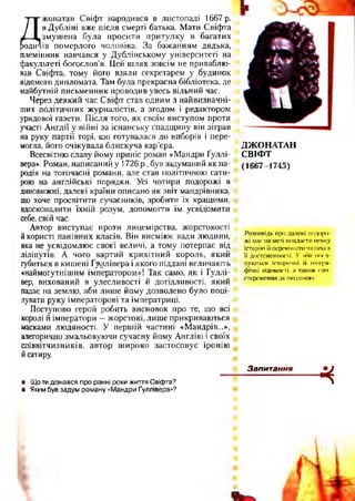 Д жонатан Свіфт народився в листопаді 1667 р.
в Дубліні вже після смерті батька. Мати Свіфта
змушена була просити притулку в багатих
ів померлого чоловіка. За бажанням дядька,
племінник навчався у Дублінському університеті на
факультеті богослов’я. Цей шлях зовсім не приваблю­
вав Свіфта, тому його взяли секретарем у будинок
відомого дипломата. Там була прекрасна бібліотека, де
майбутній письменник проводив увесь вільний час.
Через деякий час Свіфт став одним з найвизначні­
ших політичних журналістів, а згодом і редактором
урядової газети. Після того, як своїм виступом проти
участі Англії у війні за іспанську спадщину він зіграв
на руку партії торі, що готувалася до виборів і пере­
могла, його очікувала блискуча кар’єра.
Всесвітню славу йому приніс роман «Мандри Ґуллі-
вера». Роман, написаний у 1726 р., був задуманий як па­
родія на тогочасні романи, але став політичною сати­
рою на англійські порядки. Усі чотири подорожі в
дивовижні, далекі країни описано як звіт мандрівника,
що хоче просвітити сучасників, зробити їх кращими,
вдосконалити їхній розум, допомогти їм усвідомити
себе, свій час.
Автор виступає проти лицемірства, жорстокості
йкористі панівних класів. Він висміює вади людини,
яка не усвідомлює своєї величі, а тому потерпає від
ліліпутів. А чого вартий крихітний король, який
губиться в кишені Ґ^ллівера і якого піддані величають
«наймогутнішим імператором»! Так само, як і Ґуллі-
вер, вихований в улесливості й догідливості, який
падає на землю, аби лише йому дозволено було поці­
лувати руку імператорові та імператриці.
Поступово герой робить висновок про те, що всі
королі й імператори —жорстокі, лише прикриваються
масками людяності. У першій частині «Мандрів...»,
алегорично змальовуючи сучасну йому Англію і своїх
співвітчизників, автор широко застосовує іронію
йсатиру.
ДЖОНАТАН
СВІФТ
(1667-1745)
Розповідь про далекі подоро­
жі маг на меті викласти певну
історію іі переконати читача в
її достемешюсті. У ній посі­
пуються історичні іі ісої-ра-
фічні відомості, а також спо­
стереження за людиною.
■Ч• Що ти дізнався про ранні роки життя Свіфта?
• Яким був задум роману «Мандри Ґуллівера»?
Запитання
 
