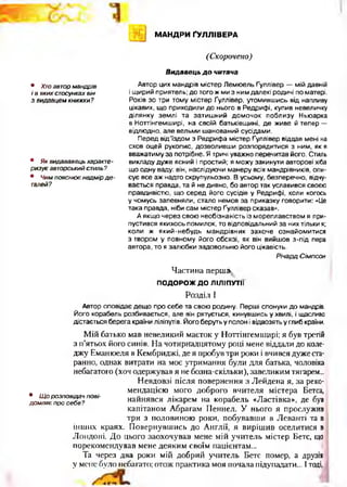 МАНДРИ ҐУЛЛІВЕРА
(Скорочено)
• Хтоавтор мандрів
і в яких стосунках він
з видавцем книжки?
• Як видававець характе­
ризує авторський стиль?
• Чим пояснює надмір д е ­
талей?
В идавець д о читача
Автор цих мандрів містер Лемюель Ґуллівер — мій давній
і щирий приятель; до того ж ми з ним далекі родичі по матері.
Років зо три тому містер Ґуллівер, утомившись від напливу
цікавих, що приходили до нього в Редрифі, купив невеличку
ділянку землі та затишний домочок поблизу Ньюарка
в Ноттінгемширі, на своїй батьківщині, де живе й тепер —
відлюдно, але вельми шанований сусідами.
Перед від’їздом з Редрифа містер Ґуллівер віддав мені на
схов оцей рукопис, дозволивши розпорядитися з ним, як я
вважатиму за потрібне. Я тричі уважно перечитав його. Стиль
викладу дуже ясний і простий; я можу закинути авторові хіба
що одну ваду: він, наслідуючи манеру всіх мандрівників, опи­
сує все аж надто скрупульозно. В усьому, безперечно, відчу­
вається правда, та й не дивно, бо автор так уславився своєю
правдивістю, що серед його сусідів у Редрифі, коли когось
у чомусь запевняли, стало немов за приказку говорити: «Це
така правда, ніби сам містер Ґуллівер сказав».
А якщо через свою необізнаність із мореплавством я при­
пустився якихось помилок, то відповідальний за них тільки я;
коли ж який-небудь мандрівник захоче ознайомитися
з твором у повному його обсязі, як він вийшов з-під пера
автора, то я залюбки задовольню його цікавість.
РічардСімпсон
Частина першая
ПОДОРОЖ ДО ЛІЛІПУТИ
• Щ о розповідач пові­
домляє про себе?
Розділ І
Автор оповідає дещо про себе та свою родину. Перші спонуки до мандрів.
Його корабель розбивається, але він рятується, кинувшись у хвилі, і щасливо
дістається берега країни ліліпутів. Його беруть у полон і відвозять у глиб країни.
Мій батько мав невеликий маєток у Ноттінгемширі; я був третій
з п’ятьох його синів. На чотирнадцятому році мене віддали до коле­
джу Еманюеля в Кембриджі, де я пробув три роки і вчився дуже ста­
ранно, однак витрати на моє утримання були для батька, чоловіка
небагатого (хоч одержував я не бозна-скільки), завеликим тягарем...
Невдовзі після повернення з Лейдена я, за реко­
мендацією мого доброго вчителя містера Бетса,
найнявся лікарем на корабель «Ластівка», де був
капітаном Абрагам Пеннел. У нього я прослужив
три з половиною роки, побувавши в Леванті та в
інших краях. Повернувшись до Англії, я вирішив оселитися в
Лондоні. До цього заохочував мене мій учитель містер Бетс, що
порекомендував мене деяким своїм пацієнтам...
Та через два роки мій добрий учитель Бетс помер, а друзів
у мене було небагато; отож практика моя почала підупадати... Ітоді,
 