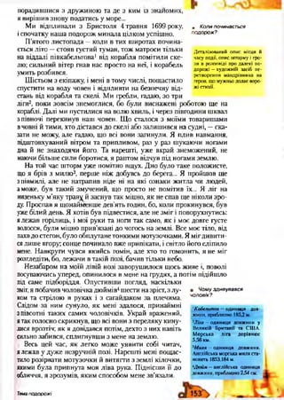 у Коли починається
подорож?
Деталізований опис місця й
часу події, опис шторму і гро­
зи в розповіді про далекі по­
дорожі —художній засіб пе­
ретворення мандрівника на
героя, що мужньо долає воро­
жі стихії.
порадившися з дружиною та де з ким із знайомих,
я вирішив знову податись у море...
Ми відпливали з Бристоля 4 травня 1699 року,
іспочатку наша подорож минала цілком успішно.
П’ятого листопада —коли в тих широтах почина­
ється літо —стояв густий туман, тож матроси тільки
на віддалі півкабельтова1від корабля помітили ске­
лю; сильний вітер гнав нас просто на неї, і корабель
умить розбився.
Шістьом з екіпажу, і мені в тому числі, пощастило
спустити на воду човен і відпливти на безпечну від­
стань від корабля та скелі. Ми гребли, гадаю, зо три
ліги2, поки зовсім знемоглися, бо були виснажені роботою ще на
кораблі. Далі ми пустилися на волю хвиль, і через півгодини шквал
з півночі перекинув наш човен. Що сталося з моїми товаришами
вчовні й тими, хто дістався до скелі або залишився на судні, —ска­
зати не можу, але гадаю, що всі вони загинули. Я плив навмання,
підштовхуваний вітром та припливом, раз у раз шукаючи ногами
дна й не знаходячи його. Та нарешті, уже вкрай знеможений, не
маючи більше сили боротися, я раптом відчув під ногами землю.
На той час шторм уже помітно вщух. Дно було таке положисте,
що я брів з милю3, перше ніж добувсь до берега... Я пройшов ще
зпівмилі, але не натрапив ніде ні на які ознаки житла чи людей,
аможе, був такий змучений, що просто не помітив їх... Я ліг на
низеньку м’яку травой заснув так міцно, як не спав ще ніколи зро­
ду. Проспав я щонайменше дев’ять годин, бо, коли прокинувся, був
уже білий день. Я хотів був підвестися, але не зміг і поворухнутись:
ялежав горілиць, і мої руки та ноги так само, як і моє довге густе
волосся, були міцно прив’язані до чогось на землі. Все моє тіло, від
пахвдо стегон, було обплутане тонкими мотузочками. Я мігдивити­
сялише вгору; сонце починало вже припікати, і світло його сліпило
мене. Навкруги чувся якийсь гомін, але хто то гомонить, я не міг
розгледіти, бо, лежачи в такій позі, бачив тільки небо.
Незабаром на моїй лівій нозі заворушилося щось живе і, поволі
посуваючись уперед, опинилося в мене на грудях, а потім підійшло
під саме підборіддя. Опустивши погляд, наскільки
зміг, я побачив чоловічка дюймів4шести на зріст, з лу­
ком та стрілою в руках і з сагайдаком за плечима.
Слідом за ним сунуло, як мені здалося, принаймні
з півсотні таких самих чоловічків. Украй вражений,
ятак голосно скрикнув, що всі вони з переляку кину­
лися врозтіч; як я довідався потім, дехто з них навіть
сильно забився, сплигнувши з мене на землю.
Весь цей час, як легко може уявити собі читач,
ялежав у дуже незручній позі. Нарешті мені пощас­
тило розірвати мотузочки й витягти з землі кілочки,
якими була припнута моя ліва рука. Піднісши її до
обличчя, я зрозумів, яким способом мене зв'язали.
• Чому здивувався
чоловік?
1Кабельтов —одиниця дов­
жини, приблизно 185,2 м.
2Ліга —одиниця довжини у
Великій Британії та США.
Морська .ліга дорівнює
5,56 км.
3Миля —одиниця довжини.
Англійська морська миля ста­
новить 1853,184 м.
''Дюйм —англійська одиниця
довжини, приблизно 2,54 см.
Тема подорожі
 