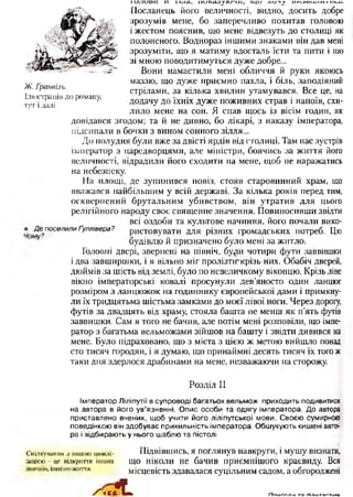 і и л и в и и і ї л а , и и і а о у л / 'и г і , и д и л и і ^ ш ю о ш ш і ю ^и .
Посланець Його величності, видно, досить добре
зрозумів мене, бо заперечливо похитав головою
і жестом пояснив, що мене відвезуть до столиці як
полоненого. Воднораз іншими знаками він дав мені
зрозуміти, що я матиму вдосталь їсти та пити і що
зі мною поводитимуться дуже добре...
Вони намастили мені обличчя й руки якоюсь
маззю, що дуже приємно пахла, і біль, заподіяний
стрілами, за кілька хвилин утамувався. Все це, на
додачу до їхніх дуже поживних страв і напоїв, схи­
лило мене на сон. Я спав щось із вісім годин, як
довідався згодом; та й не дивно, бо лікарі, з наказу імператора,
підсипали в бочки з вином сонного зілля...
До полудня були вже за двісті ярдів від столиці. Там нас зустрів
імператор з царедворцями, але міністри, боячись за життя його
величності, відрадили його сходити на мене, щоб не наражатись
на небезпеку.
На площі, де зупинився повіз, стояв старовинний храм, що
вважався найбільшим у всій державі. За кілька років перед тим,
осквернений брутальним убивством, він утратив для цього
релігійного народу своє священне значення. Повиносивши звідти
всі оздоби та культове начиння, його почали вико-
• Де поселилиґуллівера? ристовувати для різних громадських потреб. Цю
будівлю й призначено було мені за житло.
Головні двері, звернені на північ, бу^іи чотири фути заввишки
і два завширшки, і я вільно міг пролізтшкрізь них. Обабіч дверей,
дюймів за шість від землі, було по невеличкому віконцю. Крізь ліве
вікно імператорські ковалі просунули дев’яносто один ланцюг
розміром з ланцюжок на годиннику європейської дами і примкну­
ли їх тридцятьма шістьма замками до моєї лівої ноги. Через дорогу,
футів за двадцять від храму, стояла башта не менш як п’ять футів
заввишки. Сам я того не бачив, але потім мені розповіли, що імпе­
ратор з багатьма вельможами зійшов на башту і звідти дивився на
мене. Було підраховано, що з міста з цією ж метою вийшло понад
сто тисяч городян, і я думаю, що принаймні десять тисяч їх того ж
таки дня здерлося драбинами на мене, незважаючи на сторожу.
Розділ II
Імператор Ліліпугії в супроводі багатьох вельмож приходить подивитися
на автора в його ув’язненні. О пис особи та одягу імператора. До автора
приставлено вчених, щ об учити його ліліпутської мови. Своєю сумирною
поведінкою він здобуває прихильність імператора. Обшукують кишені авто­
ра і відбирають у нього шаблю та пістолі
Спілкування з іншою нивші- ПІДВІВШИСЬ, Я ПОГЛЯНуВ НЭВКруГИ, І М у ш у ВИЗНаТЩ
завією -цс відкриття інших що ніколи не бачив приємнішого краєвиду. Вся
............... ж||тгя' місцевість здавалася суцільним садом, а обгороджені
/■ ч е іЛ »
Ж. Гранвіль.
Ілюстрація до роману,
тут і далі
Ппигппм та гНаитагтиі/а
 