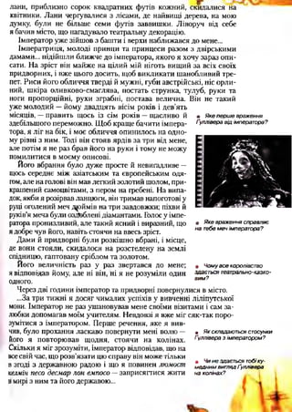 • Якепершевраження
Ґулліверавідімператора?
лани, приблизно сорок квадратних футів кожний, скидалися на
квітники. Лани чергувалися з лісами, де найвищі дерева, на мою
думку, були не більше семи футів заввишки. Ліворуч від себе
я бачив місто, що нагадувало театральну декорацію.
Імператор уже зійшов з башти і верхи наближався до мене...
Імператриця, молоді принци та принцеси разом з двірськими
дамами... підійшли ближче до імператора, якого я хочу зараз опи­
сати. На зріст він майже на цілий мій ніготь вищий за всіх своїх
придворних, і вже цього досить, щоб викликати шанобливий тре­
пет. Риси його обличчя тверді й мужні, губи австрійські, ніс орли­
ний, шкіра оливково-смаглява, постать струнка, тулуб, руки та
ноги пропорційні, рухи зграбні, постава велична. Він не такий
уже молодий —йому двадцять вісім років і дев’ять
місяців, —править щось із сім років —щасливо й
здебільшого переможно. Щоб краще бачити імпера­
тора, я ліг на бік, і моє обличчя опинилось на одно­
му рівні з ним. Тоді він стояв ярдів за три від мене,
але потім я не раз брав його на руки і тому не можу
помилитися в моєму описові.
Його вбрання було дуже просте й невигадливе —
щось середнє між азіатським та європейським одя­
гом, але на голові він мав легкий золотий шолом, при­
крашений самоцвітами, з пером на гребені. На випа­
док, якби я розірвав ланцюги, він тримав напоготові у
руці оголений меч дрймів на три завдовжки; піхви й
руків’я меча були оздоблені діамантами. Голос у імпе­
ратора пронизливий, але такий ясний і виразний, що
я добре чув його, навіть стоячи на ввесь зріст.
Дами й придворні були розкішно вбрані, і місце,
де вони стояли, скидалося на розстелену на землі
спідницю, гаптовану сріблом та золотом.
Його величність раз у раз звертався до мене;
я відповідав йому, але ні він, ні я не розуміли один
одного.
Через дві години імператор та придворні повернулися в місто.
...За три тижні я досяг чималих успіхів у вивченні ліліпутської
мови. Імператор не раз ушановував мене своїми візитами і сам за­
любки допомагав моїм учителям. Невдовзі я вже міг сяк-так поро­
зумітися з імператором. Перше речення, яке я вив­
чив, було прохання ласкаво повернути мені волю —
його я повторював щодня, стоячи на колінах.
Скільки я міг зрозуміти, імператор відповідав, що на
всесвій час, що розв’язати цю справу він може тільки
в згоді з державною радою і що я повинен люмост
келмін песо десмар лон емпосо —заприсягнися жити
ймирі з ним та його державою...
• Якевраженнясправляє
натебемечімператора?
• Чомувсекоролівство
здаєтьсятеатрально-казко­
вим?
ш Якскладаютьсястосунки
Ґулліверазімператором?
ш Чинездаєтьсятобіку­
меднимвиглядҐуллівера
наколінах?
 