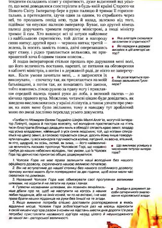 тенденти складають іспит у спритності, дуже відмінний від усьо­
го, що мені доводилося спостерігати в будь-якій країні Старого чи
Нового Світу. Імператор бере в руки палицю й тримає ЇЇ горизон­
тально, а претенденти, ідучи один за одним, то стрибають через
неї, то пролазять попід нею, туди й назад, залежно від того,
підіймає чи опускає палицю імператор. Буває, що другий кінець
палиці доручають тримати першому міністрові, а іноді міністр
тримає її сам. Хто виконує всі ці штуки найдовше
і з найбільшою спритністю, той дістає в нагороду
синю нитку; другий приз —червона нитка; третій —
зелена, їх носять замість пояса, двічі оперезавшись
круг стану, і рідко трапляється вельможа, не при­
крашений хоча б одним таким поясом...
Я подав імператорові стільки прохань про дарування мені волі,
що його величність поставив, нарешті, це питання на обговорення
в кабінеті міністрів, а потім і в державній раді, де ніхто не заперечу­
вав... Коли умови зачитали мені, ... я заприсягся їх
• Якаалегоріясховалася
заіспитомзіспритності?
• Якіпорядкивдержаві
висміюєвційалегоріїав­
тор?
• Якрозв'язуєтьсяпро-
виконувати, —спочатку так, як присягаються на моїй блемазвільненняґуллі-
батьківщині, а потім так, як вимагають їхні закони, вера?
тобто взявшись лівою рукою за праву ногу і приклав­
ши середній палець правої руки до лоба, а великий палець —до
кінчика правого вуха. Можливо, читачеві цікаво буде довідатись, як
заведено висловлюватись у країні ліліпутів, а також узнати про умо­
ви, на яких мене було звільнено, тому я наводжу тут зроблений
мною по змозі дослівно переклад усього документа.
«ГолбастоМомаренЕвлемГердайлоШефінМалліАлліг’ю, могутній імпера­
тор Ліліпуті!, окраса й пострах всесвіту, чиї володіння простягаються на п’ять
тисяч блестрагів (близько двадцяти миль в обводі) і сягають краю землі; владар
над усіма владарями; найвищий з усіх синів людських; той, що ногами спира­
ється на центр землі, а головою торкається сонця; досить йому лише поворух­
нути пальцем, і у всіх монархів підгинаються коліна; лагідний, як весна, втішний,
як літо, щедрий, як осінь, лютий, як зима, — його найвеличні-
ша величність ласкаво пропонує Чоловікові Горі, що недавно • Щовикликаєусмішкув
прибув до наших небесних володінь, такі умови, що їх Чоловік
Гора під урочистою присягою обіцяє додержуватися:
численнихтитулахімпера­
тора?
1. Чоловік Гора не має права залишити наші володіння без нашого
офіційногодозволу, скріпленогонашоювеликоюпечаткою.
2. Вінневступатимедо нашоїстолицібез нашогоособливогодозволу;
причомужителімаютьбутипопередженізадвігодини, щобвонималичас
сховатисяподомівках.
3. Названий Чоловік Гора має обмежувати свої прогулянки великими
шляхами, неходитийнелягатиналукахіланах.
4. Гуляючиназваними шляхами, вінповинен якнайпиль- ф знайдИвдокументіза-
нішедбати про те, щоб не наступити на когось з наших собисатиричногозмалю-
любихпідданців, абонаїхніхконей, читонаекіпажі, інемає ваннякоролівськоївлади,
правабратинашихпідданцівнарукибез їхньоїнатезгоди.
5. Якщо виникне потреба спішно доставити розпорядження в якесь
віддалене місце, Чоловік Гора зобов'язується раз на місяць відносити
всвоїйкишенікур'єраразомзконемнавідстаньшестиднівдорогиі(вразі
потреби) приставляти названого кур’єра назад цілого й неушкодженого
до нашоїімператорськоївеличності.
и
 