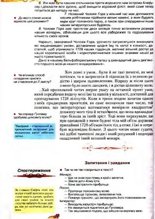 6. ВінмаєбутинашимспільникомпротиворожогонамостроваБлеф
скуідокластивсіхзусиль, щобзнищитиворожийфлот, який саме тепер
готуєтьсядо нападунанас.
7. Названий ЧоловікГор
• Доякогостилюможна нашимробітникампідіймативеликікамені, з якихбудують
віднестицейдокумент? мурикругголовногопарку, атакожприспорудженніінших
нашихімператорськихбудівель.
8. Чоловік Гора має протягомдвох місяців точно встановитирозмі
наших володінь, обійшовши для цього все узбережжя тапідрахувавши
кількістьсвоїхкроків.
Нарешті, зазначений Чоловік Гора, урочисто заприсягш ися виконувати
всі вищенаведені умови, діставатиме щодня їжу та напої в кількості, до­
статній, щоб утримувати 1728 наших підданців, матиме вільний доступ до
нашої королівської особи і користуватиметься інш ими знаками нашої до
нього прихильності.
Дано в нашому Бельфаборакському палаці у дванадцятий день дев’яно­
сто перш ого місяця наш ого владарювання».
• Чивпливаєспосіб
складанняприсяги
наставленнядоїїзмісту'
• ЧисправдіҐуллівер
здобуваєцілковитуволю?
7Квадрант —старовинний ас­
трономічний інструмент для
визначення висот небесних
світил.
Хоч деякі 3 умов... були Й не такі почесні, ЯК мені
хотілося, та я заприсягся й підписав їх з великою ра­
дістю і щирим задоволенням. Відразу ж після цього
з мене було знято ланцюги, і я дістав цілковиту волю.
...Хай прихильний читач зверне увагу на останній пункт умов,
який передбачав видачу мені їжі та напоїв у кількості, достатній для
прогодування 1728 ліліпутів. Коли я трохи згодом запитав одного
з моїх придворних приятелів, як саме визначили таке число, той
пояснив, що імператорські математики виміряли квадрантом7
довжину мого тіла й встановили, що вона вдванадця-
теро більша за їхній зріст. Тоді вони вирахували, що
при однаковій з ними будові тіла мій об’єм дорівнює
принаймні 1728 об’ємам їхніх тіл, а отже, іїжі я потре­
бую відповідно більше. З цього читач може судити,
які здібні тамтешні люди і який розумний і воднораз
ощадливий їхній великий монарх.
О -
З а п и т а н н я і з а в д а н н я
Спост ереження
За словами Свіс|>та, «той, хто
знайде спосіб зростити два ко­
лоски замість одного, зробить
для своєї країни та всього
,людства набагато більше доб-
•ра, ніж усі політичні діячі ра­
зом».
• Так чи не так говориться в тексті?
Монарх:
—Ще не знає про появу в країні велетня.
— Звелів дати йому їсти.
— Хоче застрелити прибульця.
Посол:
— Пропонує полоненому волю.
— Виголошує промову, виявляючи гнів.
— Показує грамоти, що засвідчують його повноваження.
Імператор:
— Виходить назустріч прибульцю.
— Не зважується піднятися до Ґуллівера.
— Так зацікавився подією, що зійшов на верхівку вежі.
 
