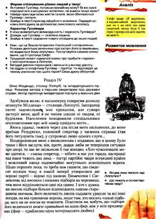Форми спілкування різних людей у творі
• Як повівся Ґуллівер, почувши незнайому мову? Як він зумів
порозумітися з місцевими жителями, не знаючи їхньої мови?
• Наведи приклади мови жестів і знаків, якою обмінюються
Ґуллівер і ліліпути.
• Знайди в текст) приклад офіційного мовлення. Передай ос­
новну його думку за допомогою смислового наголосу.
Характер Ґуллівера
• У чому виявляється великодушність і людяність Ґуллівера?
• Доведи, що Ґуллівер — освічена людина.
• Знайди в тексті свідчення поваги оповідача до інших людей.
А наліз
Свіфт казав: «Я жартівник,
я надзвичайний жартівник,
але чи є на світі хоч один
смертний, якому було б так
гірко і прикро від моїх жартів,
як мені?»
Розвиток м овлення• Уяви, що на Землю потрапляє гігантський інопланетянин.
Розкажи десятьма реченнями про зустріч його із землянами,
які видаються йому ліліпутами. Послуговуйся схемою спілку­
вання, що її пропонує Свіфт.
• Продумай сюжет і намалюй комікс про прибуття «тарілки»
з інопланетянами вЛіліпутію.
• Вигадай репліки персонажів і запиши їх у вигляді діалогу.
• На кадрах із кінофільму Ґуллівер - підліток. Чи відповідає це
твоєму уявленню про цього героя? Свою думку обґрунтуй.
Розділ IV
Опис Мілдендо, столиці Ліліпутії, та імператорського па­
лацу. Розмова автора з першим секретарем про державні
справи. Автор пропонує імператорові послуги у воєнних діях
Здобувши волю, я насамперед попросив дозволу
оглянути Мілдендо —столицю Ліліпутії. Імператор
охоче задовольни^ моє прохання, але суворо
застеріг мене, щоб я не чинив шкоди ні людям, ні
будівлям. Населення повідомили спеціальними
оголошеннями про мій намір одвідати місто...
Якось уранці, тижнів через два після мого звільнення, до мене
приїхав Релдресел, головний секретар у таємних справах (так
його титулують там), у супроводі лише одного слуги...
Поздоровивши мене з визволенням і згадавши, що в цьому було
трохи і його заслуги, він, проте, додав: якби не теперішня ситуація
при дворі, то вас не звільнили б так швидко. «Хоч чужоземцеві мо­
же здатися, —сказав секретар, —нібито в нас усе гаразд, насправді
над нами тяжать два лиха —гострі партійні чвари всередині країни
і можливий напад надзвичайно могутнього зовнішнього ворога.
Щодо першого лиха, то треба вам сказати, що сімде­
сят місяців тому в нашій імперії утворилися дві
ворожі партії —відомі під назвою Тремексенів і Сле-
мексенів, від високих і низьких підборів на черевиках,
чим вони відрізняються одні від одних. І хоч є думка,
що високі підбори більше відповідають нашим старо­
давнім звичаям, його величність звелів надавати урядові та всі інші
посади, на які призначає корона, лише тим, хто носить низькі підбо­
ри, чого ви не могли не помітити. Помітили ви, мабуть, що підбори
його величності нижчі принаймні на один дрер, ніжу всіх придвор­
них (дрер —приблизно одна чотирнадцята дюйма).
• Я кідва лиха тяжіють над
Ліліпутівю?
• Щ о лежить в о снові па р ­
тійних чвар?
 