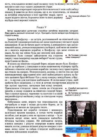 ність, покладаючи великі надії на вашу силу та відвагу, звелів мені
викласти вам стан наших державних справ.
Я доручив секретареві передати його величності мою найглибшу
пошану й довести до його відома, що я, як чужоземець, не вважаю
за потрібне втручатися в їхні партійні чвари, проте , яку позицію обирає Ґул-
ладен віддати життя, боронячи його та його державу лівер?
від будь-якої ворожої навали.
Розділ V
Автор надзвичайно дотепним способом запобігає ворожому нападові.
Йому дають високий почесний титул. Приїздять посли імператора Блефуску
і просять миру
Імперія Блефуску —це острів, розташований на північний схід
одЛіліпутії і відокремлений від неї лише протокою у вісімсот ярдів
завширшки. Я ще не бачив цього острова, а довідавшись про запла­
нований напад, уникав показуватись на березі, щоб мене не поміти­
ли з якогось ворожого корабля; в Блефуску про мене нічого не
знали, бо під час війни будь-які зносини між двома
імперіями було суворо заборонено під страхом • Як Ґуллівер ПОЯСНЮЄ
и; о свою поведінку?
смерті, і наш імператор наклав ембарго8на всі судна, ** '
куди б вони не йшли...
Я пішов на північно-східний берег, звідки видно було Блефус­
ку, ліг за горбком і, глянувши в свою кишенькову підзорну трубу,
побачив з півсотні військових кораблів і велику силу транспортів,
що стояли на якорях. Повернувшись додому, я звелів (на що мав
повноваження) приставити мені звій найміцнішого каната та ба­
гато залізних брусівЧКанат був з нашу шворку завгрубшки, а бру­
си —із прутик для плетіння завбільшки. Я сплів канат утроє, щоб
зробити його міцнішим, і з тією ж метою поскручував докупи по
три залізні прутики, загнувши їхні кінці гачками.
Причепивши п’ятдесят таких гачків до п’ятдесяти
канатів, я знову подався на північно-східний берег.
Там я скинув камзол, черевики та панчохи і в самій
шкіряній куртці ввійшов у воду за півгодини перед
припливом...
Побачивши мене, вороги так перелякалися, шо
пострибали в море і вплав дісталися берега, де їх
зібралося не менше як тридцять тисяч...
Позачіпавши всі кораблі гачками і взявшись
за зв’язані вузлом шворки, я почав тягти кораблі
засобою, але жоден з них не зрушив з місця —їх не
пускали якорі; отже, мені лишалася найнебез-
печніша частина справи. Не виймаючи гачків,
я кинув шворки і рішуче перерізав ножем якірні
канати; потім, узявши зв’язані докупи шворки з гач­
ками, легко потяг за собою п’ятдесят найбільших
ворожих військових кораблів.
• Спробуй здогадатися,
щ о буде далі.
• Я к Ґуллівер дістався до
ворожого флоту?
 