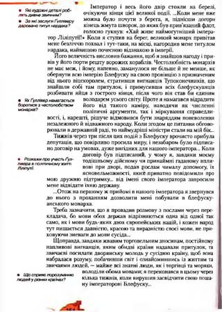• Які художнідеталі р о б ­
лять ди вне звичним ?
• За які заслуги Ґулліверу
даровано титул нардака ?
Імператор і весь його двір стояли на березі,
очікуючи кінця цієї великої події. ...Коли мене вже
можна було почути з берега, я, піднісши догори
кінець жмута шворок, до яких був прив’язаний флот,
голосно гукнув: «Хай живе наймогугніший імпера­
тор Ліліпути!» Коли я ступив на берег, великий монарх привітав
мене безліччю похвал і тут-таки, на місці, нагородив мене титулом
нардака, найвищою почесною відзнакою в імперії.
Його величність висловив бажання, щоб я знайшов нагоду і при­
вів у його порти решту ворожих кораблів. Честолюбність монархів
не має меж, і йому, напевно, заманулося не більше й не менше, як
обернути всю імперію Блефуску на свою провінцію з призначеним
від нього віцекоролем, стративши вигнанців Тупоконечників, що
знайшли собі там притулок, і примусивши всіх блефускуанців
розбивати яйця з гострого кінця, після чого він став би єдиним
• Як Ґуллівер намагається володарем усього світу. Проте я намагався відрадити
боротися з честолюбством його від такого наміру, наводячи як численні
монарха. політичні аргументи, так і міркування справедли­
вості, і, нарешті, рішуче відмовився бути знаряддям поневолення
незалежного й відважного народу. Коли згодом це питання обгово­
рювали в державній раді, то наймудріші міністри стали на мій бік...
Тижнів через три після цих подій з Блефуску врочисто прибула
депутація, що покірливо просила миру, і незабаром було підписа­
но договір на умовах, дуже вигідних для нашого імператора... Коли
договір був підписаний, у чому я, завдяки моєму
• Розкажи про участь ґул - тодішньому дійсному чи принаймні гаданому впли-
лівера в політичному житті •* . ^ ^
Ліліпути. вов1 ПРИ Дворі» подав рослам чималу допомогу, їх
ясновельможності, яких приватно повідомили про
мою дружню підтримку... від імені свого імператора запросили
мене відвідати їхню державу.
...Отож на першому ж прийомі в нашого імператора я звернувся
до нього з проханням дозволити мені побувати в блефуску-
анського монарха.
Треба зазначити, що я провадив розмову з послами через пере­
кладача, бо мови обох держав відрізняються одна від одної так
само, як і мови будь-яких двох європейських націй, і кожен народ
тут пишається давністю, красою та виразністю своєї мови, не при­
ховуючи зневаги до мови сусіда...
Щоправда, завдяки жвавим торговельним зносинам, постійному
напливові вигнанців, яким обидві країни надавали притулок, та
звичаєві посилати дворянську молодь у сусідню країну, щоб вона
набралася розуму, побачивши світ і ознайомившись із життям та
звичаями людей, —майже всі знатні люди, як і торгівці та моряки,
... володіли обома мовами; я переконався в цьому через
• Щ о сприяє порозум інню
лю дей у різних країнах? кілька тижнів, коли вирушив засвідчити свою поша­
ну імператорові Блефуску...
 