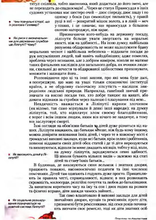 титул снілпела, тобто законника, який додається до його імені, але
не переходить до спадкоємців! ...Через це статуя Правосуддя в їхніх
судових установах має шестеро очей —двоє спереду, двоє ззаду і по
одному з боків (що символізує пильність), у правій
руці в неї —розкритий мішок золота, а в лівій —меч
у піхвах, і це означає, що правосуддя з більшою
охотою нагороджує, ніж карає.
Призначаючи кого-небудь на державну посаду,
ліліпути більше уваги звертають на моральні
якості, ніж на здібності... На їхню думку, найбільша
розумова обдарованість не може надолужити браку
моральних чеснот і найбільша небезпека —віддавати посади до
рук несумлінних людей, хай навіть найздібніших; адже помилка
зроблена через незнання, але з добрим наміром, ніколи не матиме
таких фатальних наслідків для загального добра, як вчинки люди­
ни, схильної до нечестя та обдарованої здібностями приховувати,
множити і захищати його...
Розповідаючи про ці та інші закони, про які мова буде далі,
я попереджую, що маю на увазі тільки споконвічні інституції
країни, а не обурливу сьогочасну зіпсутість —наслідок зви­
родніння людської природи. Наприклад, ганебний звичай при­
значати на високі посади тих, хто добре танцює на канаті, або
давати відзнаки за стрибки через палицю і плазування під нею...
Невдячність вважається в Ліліпутії карним злочином
(як відомо, так само міркували й деякі інші народи); на думку
ліліпутів, той, хто відплачує злом своєму благодійникові,
є ворог і всім іншим людям, яким він нічого не завдячує, а тому
він заслуговує смерті.
їхні погляди на обов’язки батьків ка дітей дуже різняться від на­
ших. Ліліпути вважають, що батькам мбнше, ніж будь-кому іншому,
можна довіряти виховання їхніх дітей, і через те в кожному місті є
громадські виховні заклади, куди всі батьки, крім селян і робітників,
повинні віддавати своїх дітей обох статей і де ті діти вирощуються
та виховуються, відколи їм мине двадцять місяців, тобто у віці, коли,
на думку ліліпутів, зароджуються певні здібності.
ліпугіі?ИХОВУЮТЬДІТЄЙУ ' Ці школи бувають кількох видів —залежно від статі
дітей та стану'їхніх батьків...
В будинках, де виховуються сини вельмож і знатних дворян,
працюють поважні, високоосвічені педагоги та їхні численні
помічники. Дітей там одягають і годують дуже просто. Прищеплю­
ють їм правила честі, справедливості, відваги; в них розвивають
скромність, милосердя, релігійні почуття та любов до батьківщини.
За винятком короткого часу на їжу та сон і двох годин на розваги
та фізичні вправи, діти завжди чимось зайняті...
Так само влаштовано й виховні заклади для дітей
• Я к соціальне розш ару- звичайних дворян, купців та ремісників; проте діти,
вання позначається на призначені бути ремісниками, від семи років почина-
ОСВІТНІЙ системі шіпутч. ю т ь в и в ч а ти своє ремесло, тоді як діти знатних осіб
• Чим повчальні історії, щ о
їх розповів Ґуллівер?
в Які р иси є визначальни­
м и дл я державних службов­
ців Ліліпутії? Чому?
П п м г г ш м тя ґЬантаптикя
 
