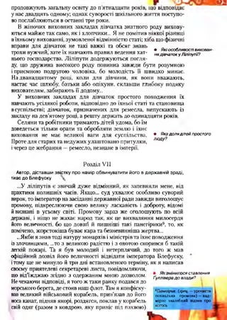 • Які особливості вихован­
ня дівчаток у Ліліпутії?
продовжують загальну освіту до п ятнадцяти років, що відповідає
у нас двадцять одному; однак суворості шкільного життя поступо­
во послаблюються в останні три роки.
В жіночих виховних закладах дівчатка знатного роду вихову­
ються майже так само, як і хлопчики... Я не помітив ніякої різниці
вїхньому вихованні, зумовленої відмінністю статі; хіба що фізичні
вправи для дівчаток не такі важкі та обсяг знань
трохи вужчий, зате їх навчають правил ведення хат­
нього господарства. Ліліпути додержуються погля­
ду, що дружина високого роду повинна завжди бути розумною
і приємною подругою чоловіка, бо молодість її швидко минає.
На дванадцятому році, коли для дівчини, як вони вважають,
настає час шлюбу, батьки або опікуни, склавши глибоку подяку
вихователям, забирають її додому...
У виховних закладах для дівчаток простого походження їх
навчають усілякої роботи, відповідно до їхньої статі та становища
всуспільстві; дівчаток, призначених для ремесла, випускають із
закладу на дев’ятому році, а решту держать до одинадцяти років.
Селяни та робітники тримають дітей удома, бо їм
доведеться тільки орати та обробляти землю і їхнє
виховання не має великої ваги для суспільства.
Проте для старих та недужих улаштовано притулки,
ічерез це жебрання —ремесло, незнане в імперії.
■ ■
• Яка доля дітей простого
лю ду?
Розділ VII
Автор, діставш и звістку про намір обвинуватити його в державній зраді,
тікає до Блефуоку
...У ліліпутів є звичай дуже відмінний, як запевняли мене, від
практики колишніх часів. Якщо... суд ухвалює особливо суворий
вирок, то імператор на засіданні державної ради завжди виголошує
промову, підкреслюючи свою велику ласкавість і доброту, відомі
йвизнані в усьому світі. Промову зараз же оголошують по всій
державі, і ніщо не жахає народ так, як це вихваляння милосердя
його величності, бо що довші й пишніші такі панегірики9, то, як
помічено, жорстокіша буває кара та безневинніша жертва...
...Якби я знав тоді натуру монархів і міністрів та їхнє поводження
із злочинцями, ...то з великою радістю і з охотою скорився б такій
легкій покарі. Та я був молодий і нетерплячий, до того ж мав
офіційний дозвіл його величності відвідати імператора Блефуску,
ітому ще не минуло й три дні встановленого терміну, як я написав
своєму приятелеві секретареві листа, повідомляючи,
що від’їжджаю згідно з одержаним мною дозволом, ґуллі^радо^а2,а,8лення
Не чекаючи відповіді, я того ж таки ранку подався до ’
морського берега, де стояв наш флот. Там я конфіску­
вав великий військовий корабель, прив’язав до його
носа канат, підняв якорі, роздягся, поклав у корабель
свій одяг (разом з ковдрою, яку приніс під пахвою)
9Панегірик (грец. —урочиста
похвальна промова) —над­
мірно хвалебний відзив про
когось
 