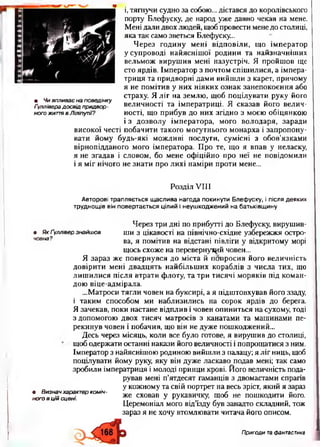 і, тягнучи судно за собою... дістався до королівського
порту Блефуску, де народ уже давно чекав на мене.
Мені дали двох людей, щоб провести менедо столиці,
яка так само зветься Блефуску...
Через годину мені відповіли, що імператор
у супроводі найяснішої родини та найзначніших
вельмож вирушив мені назустріч. Я пройшов ще
сто ярдів. Імператор з почтом спішилися, а імпера­
триця та придворні дами вийшли з карет, причому
я не помітив у них ніяких ознак занепокоєння або
страху. Я ліг на землю, щоб поцілувати руку його
високої честі побачити такого могутнього монарха і запропону­
вати йому будь-які можливі послуги, сумісні з обов’язками
вірнопідданого мого імператора. Про те, що я впав у неласку,
я не згадав і словом, бо мене офіційно про неї не повідомили
і я міг нічого не знати про лихі наміри проти мене...
Розділ VIII
Авторові трапляється щаслива нагода покинути Блефуску, і після деяких
труднощів він повертається цілий і неушкоджений на батьківщину
Я зараз же повернувся до міста й попросив його величність
довірити мені двадцять найбільших кораблів з числа тих, що
лишилися після втрати флоту, та три тисячі моряків під коман­
дою віце-адмірала.
...Матроси тягли човен на буксирі, а я підштовхував його ззаду,
і таким способом ми наблизились на сорок ярдів до берега.
Я зачекав, поки настане відплив і човен опиниться на сухому, тоді
з допомогою двох тисяч матросів з канатами та машинами пе­
рекинув човен і побачив, що він не дуже пошкоджений...
Десь через місяць, коли все було готове, я вирушив до столиці,
щоб одержати останні накази його величності і попрощатися з ним.
Імператор з найяснішою родиною вийшли з палацу; я ліг ниць, щоб
поцілувати йому руку, яку він дуже ласкаво подав мені; так само
зробили імператриця і молоді принци крові. Його величність пода-
• Чи впливає на поведінку
Ґуллівера досвід придвор­
ного життя в Ліліпутії?
величності та імператриці. Я сказав його велич­
ності, що прибув до них згідно з моєю обіцянкою
і з дозволу імператора, мого володаря, заради
• Як Ґуллівер знайшов
човна?
Через три дні по прибутті до Блефуску, вирушив­
ши з цікавості на північно-східне узбережжя остро­
ва, я помітив на відстані півліги у відкритому морі
щось схоже на перевернутий човен...
• Визнач характер коміч­
ного в цій сцені.
рував мені п’ятдесят гаманців з двомастами спрагів
у кожному та свій портрет на весь зріст, який я зараз
же сховав у рукавичку, щоб не пошкодити його.
Церемоніал мого від’їзду був занадто складний, тож
зараз я не хочу втомлювати читача його описом.
Пригоди тафантастика
 