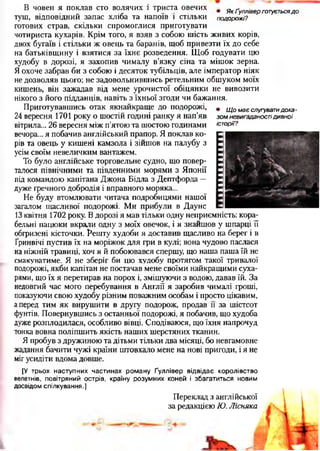В човен я поклав сто волячих і триста овечих . Якґулліверготуєтьсядо
туш, відповідний запас хліба та напоїв і стільки подорожі?
готових страв, скільки спромоглися приготувати
чотириста кухарів. Крім того, я взяв з собою шість живих корів,
двох бугаїв і стільки ж овець та баранів, щоб привезти їх до себе
на батьківщину і взятися за їхнє розведення. Щоб годувати цю
худобу в дорозі, я захопив чималу в’язку сіна та мішок зерна.
Я охоче забрав би з собою і десяток тубільців, але імператор ніяк
не дозволяв цього; не задовольнившись ретельним обшуком моїх
кишень, він зажадав від мене урочистої обіцянки не вивозити
нікого з його підданців, навіть з їхньої згоди чи бажання.
Приготувавшись отак якнайкраще до подорожі,
24 вересня 1701 року о шостій годині ранку я нап’яв
вітрила... 26 вересня між п'ятою та шостою годинами
вечора... я побачив англійський прапор. Я поклав ко­
рів та овець у кишені камзола і зійшов на палубу з
усім своїм невеличким вантажем.
То було англійське торговельне судно, що повер­
талося північними та південними морями з Японії
під командою капітана Джона Бідла з Дептфорда —
дуже гречного добродія і вправного моряка...
Не буду втомлювати читача подробицями нашої
загалом щасливої подорожі. Ми прибули в Даунс
13 квітня 1702 року. В дорозі я мав тільки одну неприємність: кора­
бельні пацюки вкрали одну з моїх овечок, і я знайшов у шпарці її
обгризені кісточки. Решту худоби я доставив щасливо на берег і в
Гринвічі пустив їх на моріжок для гри в кулі; вона чудово паслася
на ніжній травиці, хоч я й побоювався спершу, що наша паша їй не
смакуватиме. Я не зберіг би цю худобу протягом такої тривалої
подорожі, якби капітан не постачав мене своїми найкращими суха­
рями, що їх я перетирав на порох і, змішуючи з водою, давав їй. За
недовгий час мого перебування в Англії я заробив чималі гроші,
показуючи свою худобу різним поважним особам і просто цікавим,
а перед тим як вирушити в другу подорож, продав и за шістсот
фунтів. Повернувшись з останньої подорожі, я побачив, що худоба
дуже розплодилася, особливо вівці. Сподіваюся, що їхня напрочуд
тонка вовна поліпшить якість наших шерстяних тканин.
Я пробув з дружиною та дітьми тільки два місяці, бо невгамовне
жадання бачити чужі країни штовхало мене на нові пригоди, і я не
міг усидіти вдома довше.
• Щ о м ає слугувати д о ка ­
зо м нєвигаданості ди вно ї
історії?
[У трьох наступних частинах роману Ґуллівер відвідає королівство
велетнів, повітряний острів, країну розумних коней і збагатиться новим
досвідом спілкування.]
Переклад з англійської
за редакцією Ю. Лісняка
 