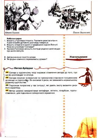 Робота в шарах
1. Візьміть у Ґуллівера інтерв’ю. Поставте цікаві запитання.
У разі потреби доповніть розповідь товариша.
2. Візьміть інтерв’ю в одного з придворних короля Ліліпутії.
Яким він сприймає Гуллівера?
3. Від імені Ґуллівера напишіть листа до родини з розповіддю
про життя ліліпутів.
• Дай визначення поняття сатира.
• Які форми комічного переважають у романі?
Узагальнення
' Нитка А р іа д н и
Сатира у художньому творі виражає ставлення автора до того, про
що він розповідає чи описує.
Сатира означає зневажливе чи презирливе ставлення письменника
до явища чи персонажа. Він висміює ті риси, які заважають нормальному
розвитку суспільства.
° * Персонаж потрапляє у такі ситуації, які дають зм огу висміяти риси
його характеру.
Автор ш ироко використовує метафори, епітети, гіперболи, проти­
ставлення, для підсилення сатиричного враження.
 