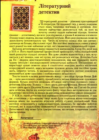 Літературний
детектив
Літературний детектив —різновид пригодницької
лІ.літератури. Це прозовий твір, у якому розкрива-
є т ьс я якась таємниця, пов’язана зі злочином. Зло­
чинцем найчастіше виявляється той, на кого на
початку оповіді падали найменші підозри. Агентом
(інакше —детективом), що веде розслідування, є цікава й незвична в психоло­
гічному плані людина, яка має неабияку інтуїцію. Його розслідування схоже на
захоплюючу інтелектуальну гру. Читач на початку оповіді знає про злочин і
злочинця не більше, ніж головні герої. Він постійно змагається з ними у швид­
кості реакції на нові найменші деталі, які з’являються у кримінальній справі.
Батьком детективного жанру вважається американець Едгар По, який жив
у XIX ст. Його герой зазвичай професійний криміналіст, тобто поліцейський,
який розплутує складні злочини. Він дуже уважно вдивляється у світ, вслу­
хається у всі новини, знає всі чутки, які розходяться містом. Детектив Едга-
ра По —людина аристократичного походження, яка має прекрасну освіту,
чудову інтуїцію і високорозвинені інтелектульні здібності. Письменник ви­
користовує цікаві сюжетні ходи й стилістичні знахідки: якийсь містичний,
незрозумілий момент, якась загадкова художня деталь, яка постійно триво­
жить, інтригує читача. А насамкінець події отримують логічне пояснення,
виявляються дуже простими і позбавленими загадковості.
Тексти іншого класика детективного жанру —англійця Артура Конан Дой-
ля, —крім захопливого сюжету, приваблюють читача довершеною художньою
формою. Кілька десятків оповідань об’єднані постаттями головного героя —
детектива Шерлока Холмса —і його друга доктора ©отсона. Вотсон обожнює
талант свого друга Шерлока Холмса. ЕІемає такої справи, що її не міг би розга­
дати детектив, йдучи від конкретного факту через його витлумачення до уза­
гальнення і висновків, за якими на злочинця невідворотно чекало покарання.
У XIX ст. герой детективу був переважно інтелектуалом і чоловіком. У наш
час детективом у художньому творі може бути старенька жінка-пенсіонерка,
молода жінка, що тимчасово втратила роботу, студент, поліцейський. Вони
постійно потрапляють у найрізноманітніші, здавалось би звичайні побутові
ситуації, які в подальшому виявляються^заплутаним детективним сюжетом.
Детективний твір може бути гумористичним, містичним, історичним і навіть
фантастичним.
*
Запитання123
1. До якого різновиду літератури належить детектив?
2. Щ о тобі відомо про закони цього жанру?
3. Яких майстрів детективу ти знаєш?
 