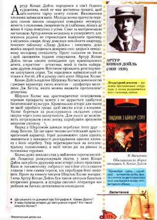 А
ртур Конан Дойль народився в сім’ї бідного
художника, який не мав достатньо грошей, щоб
забезпечити гарну освіту синові. Вихованням
хлопчика займалася мати. Молода жінка прагнула пере­
дати синові закони лицарської поведінки: неуперед­
женість з сильними, смиренність зі слабкими, повага до
жінки й гідна поведінка з усіма. Саме за материнською
настановою Артур вивчав медицину в університеті, але,
оскільки родина не спромоглася відкупити практику
у місцевого лікаря, йому довелося винайняти квартиру,
повісити табличку «Лікар Дойль» і очікувати, доки
якийсь хворий згодиться довірити своє здоров’я невідо­
мому молодому спеціалісту. Проте пацієнти не йшли
і, щоб заповнити години очікування, Артур Конан
Дойль почав писати оповідання про кримінального
агента, а простіше —детектива, який із своїм найкра­
щим другом лікарем Вотсоном провадить розслідуван­
ня заплутаних справ. Так народився найвідоміший не
тільки в Англії, алї в усьому світі агент Шерлок Холмс.
Конан Дойль наділив Шерлока Холмса зовнішністю
і рисами характеру свого вчителя —професора меди­
цини Дж. Белла, якого можна вважати прототипом1
детектива.
Шерлок Холмс має аристократичне походження,
отримав прекрасну освіту і не цурається здобутків
багатовікової культури. Кримінальні історії для нього
не засіб заробити гроші, щоб звести кінці з кінцями.
Холмс береться за розслідування складних справ
скоріш через їхню заплутаність. Для нього це можли­
вість потренувати свою логіку, спробувати зрозуміти
механізм злочину. 
Поряд з Шерлоком завжди перебуває його друг —
лікар Вотсон. Це ще один типово англійський аристо­
кратичний характер. Герої доповнюють один одного,
змагаються у швидкості розгадування причин злочи­
ну і його перебігу. Твір перетворюється на інтелек­
туальну головоломку, в якій читач діє на рівних із
головними героями.
Холмсдуже швидко став улюбленим героєм англій­
ців. Лондонці розкуповували газети, у яких Конан
Дойль щосуботи друкував нові історії з його практики.
Коли ж письменнику набридло постійне спілкування
з одним і тим самим героєм, він спробував його похо­
вати. Проте на вимогу читачів Шерлок Холмс воскрес.
І хоча Артур Конан Дойль був також автором багатьох
історичних романів, в історію світової літератури він
увійшов як батько детективного оповідання.
АРТУР
КОНАН ДОЙЛЬ
(1859-1930)
Літературний детектив - різ­
новид пригодницької літера­
тури, у якому розкривається
якась таємниця, злочин.
В. Василенко
Обкладинка до збірки
оповідань А. Конан Дойля
1Прототип (греи,. — прооб­
раз) —конкретна особа, фак­
ти з життя чи риси характеру
якої покладено в основу літе­
ратурного образу.
• Що цікавого ти дізнався про біографію А. Конан-Дойля?
• Учому полягає інтерес до заплутаних справ? Хто такий
ШерлокХолмс?
Запитання
*
сГі75> «, ІЛітєоаггоний детектив
 