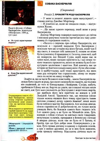 ииашшшпш
СОБАКА БАСКЕРВІЛІВ
Кадр із фільму «Собака
Баскервілів*, кіностудія
«Мосфільм*, 1981 р.,
тут і далі
(Скорочено)
Розділ 2. ПРОКЛЯТТЯ РОДУ БАСКЕРВІЛІВ
—У мене в кишені лежить один манускрипт1, —
сказав доктор Джеймс Мортімер.
—Я помітив це, коли ви входили сюди, —відгук­
нувся Холмс.
—...Це запис одного переказу, який живе в роду
Баскервілів.
Доктор Мортімер повернув манускрипт до світла
• Якголосхарактеризує
людину?
і високим рипучим голосом прочитав ось таку диво­
вижну й стародавню повість:
—«Багато є свідчень про собаку Баскервілів, але
оскільки я —прямий нащадок Гуго Баскервіля і
оскільки чув цю історію від мого батька, який чув її
від свого, я поклав собі записати її, позаяк не може
бути сумнівів у її правдивості. І я хочу, сини мої, щоб
ви повірили, що Вищий Судія, який карає нас за
гріхи наші, може ласкаво простити їх, і що немає та­
кого тяжкого прокляття, якого не можна було б спо­
кутувати молитвою і каяттям. Хай навчить вас ця
історія не боятися плодів минулого і бути обачливи­
ми в майбутньому, щоб темні пристрасті, від яких
• Комубувадресований
рукопис?
наш рід потерпів так страхітливо, знову не вирва­
лись на волю на нашу погибель.
Знайте ж, що за часів Великого повстання... замок Баскервілів на­
лежав Гугоз цього ж роду, про якого можна було сказати, що чоловік
він скажений, до того ж богохульник і безвірник. Сусіди, мабуть,
пробачили б йому все це, беручи до уваги, що в наших місцях жили
не святі, але Гуго мав схильність до безглуздих і жорстоких жартів,
що зробило його ім’я притчею во язицех в усій
Західній Англії. Трапилося так, що покохав (якщо
тільки можна назвати його темну пристрасть таким
світлим словом) дочку одного йомена2, землі якого
були поблизу маєтку Баскервілів. Але молода дівиця,
своєю скромністю й доброчесністю, як тільки могла
уникала його, бо боялася самого його гидкого ім’я.
І от одного разу, а це було на Михайлів день, Гуго,
взявши з собою п’ятьох чи шістьох своїх товаришів,
непутящих гультяїв, прокрався в йоменську господу
й викрав дівицю, коли там не було ні її батька, ні
братів, про що Гуго добре знав. Повернувшись у за­
мок, Гуго сховав дівчину в одному з горішніх покоїв,
а сам з своїми друзями, як це в них було заведено,
завів тривалу пиятику. Бідолашна дівчина мало не
Опрацьовуючи повість «Со­
бака Баскервілів», запиши
номер сторінки (уривків),
прочитаних дуже уважно,
і тих, що прочитав швидко,
побіжно.
Після першого ж прочитання
спробуй відповісти на подані
після тексту запитання. Спів­
став темп свого читання
і результативність відповідей.
1Манускрипт —стародавній
рукопис.
2Йамен ■*-заможний селянин
в Англії ХІУ-ХУІІІст.
Пригоди та фантастика
 