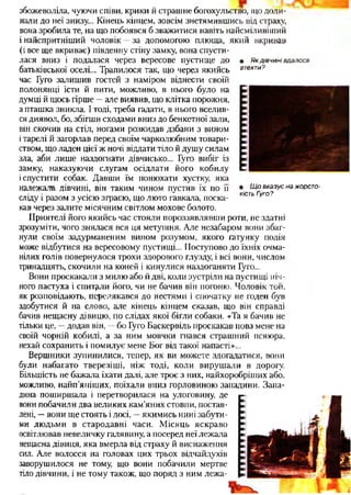 збожеволіла, чуючи співи, крики й страшне богохульство, що доли­
нали до неї знизу... Кінець кінцем, зовсім знетямившись від страху,
вона зробила те, на що побоявся б зважитися навіть найсміливіщий
і найспритніший чоловік —за допомогою плюща, який вкривав
(і все ще вкриває) південну стіну замку, вона спусти­
лася вниз і подалася через вересове пустище до
батьківської оселі... Трапилося так, що через якийсь
час Гуго залишив гостей з наміром віднести своїй
полонянці їсти й пити, можливо, в нього було на
думці й щось гірше —але виявив, що клітка порожня,
а пташка зникла. І тоді, треба гадати, в нього вселив­
ся диявол, бо, збігши сходами вниз до бенкетної зали,
він скочив на стіл, ногами розкидав дзбани з вином
ітарелі й загорлав перед своїм чарколюбним товари­
ством, що ладен цієї ж ночі віддати тіло й душу силам
зла, аби лише наздогнати дівчисько... Гуго вибіг із
замку, наказуючи слугам осідлати його кобилу
іспустити собак. Давши їм понюхати хустку, яка
належала дівчині, він таким чином пустив їх по її
сліду і разом з усією зграєю, що люто гавкала, поска­
кав через залите місячним світлом мохове болото.
Приятелі його якийсь час стояли пороззявлявши роти, не здатні
зрозуміти, чого знялася вся ця метушня. Але незабаром вони збаг­
нули своїм задурманеним вином розумом, якого гатунку подія
може відбутися на вересовому пустищі... Поступово до їхніх очма­
нілих голів повернулося трохи здорового глузду, і всі вони, числом
тринадцять, скочили на коней і кинулися наздоганяти Гуго...
Вони проскакали з милю або й дві, коли зустріли на пустищі ніч­
ного пастуха і спитали його, чи не бачив він погоню. Чоловік тон,
як розповідають, перелякався до нестями і спочатку не годен був
здобутися й на слово, але кінець кінцем сказав, що він справді
бачив нещасну дівицю, по слідах якої бігли собаки. «Та я бачив не
тільки це, —додав він, —бо Гуго Баскервіль проскакав повз мене на
своїй чорній кобилі, а за ним мовчки гнався страшний псяюра,
нехай сохранить і помилує мене Бог від такої напасті»...
Вершники зупинилися, тепер, як ви можете здогадатися, вони
були набагато тверезіші, ніж тоді, коли вирушали в дорогу.
Більшість не бажала їхати далі, але троє з них, найхоробріших або,
можливо, найп’яніших, поїхали вниз горловиною западини. Запа­
дина поширшала і перетворилася на улоговину, де
вони побачили два великих кам’яних стовпи, постав­
лені, —вони ще стоять і досі, —якимись нині забути­
ми людьми в стародавні часи. Місяць яскраво
освітлював невеличку галявину, а посеред неї лежала
нещасна дівиця, яка вмерла від страху й виснаження
сил. Але волосся на головах цих трьох відчайдухів
заворушилося не тому, що вони побачили мертве
тіло дівчини, і не тому також, що поряд з ним лежа-
• Якдівчинівдалося
втекти?
• Щовказуєнажорсто­
кістьГуго?
 