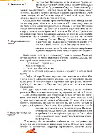 Яквиглядавзвір?
• Щозаповідававторру­
копису?
ло тіло Гуго Баскервіля, ні, їх нажахала бридка по­
твора, величезний чорний звір, з вигляду собака, але
більший за будь-якого собаку, що його коли-небудь
бачило око смертного, —цей звір стояв над Гуго, вчепившись йому
в горло... Гуляки з криком рвонули з копита через пустище. Один
з них, кажуть, від побаченого вмер тієї самої ночі, а двоє інших
до кінця своїх дьтів були несповна розуму.
Отака, сини мої, легенда про появу собаки, який відтоді заподі­
яв нашому роду стільки лиха. А записав я її тільки тому, що відо­
ме таїть у собі менше жахливого, ніж здогади й натяки. Не можна
також заперечувати, що багатьох з нашого роду спостигла сумна
смерть, завжди нагла, кривава й таємнича. Нехай же Провидіння
не обмине нас своєю безмежною ласкою, бо воно не може карати
невинних після третього або четвертого коліна, як сказано
в Святому Письмі. Цьому Провидінню, сини мої,
я доручаю вас і раджу вам остерігатися ходити пус­
тищем у нічні години, коли бенкетують сили зла.
(НаписаввласноюрукоюГугоБаскервільдлясинівг,Роджера
йДжонаіззабороноюнічогонеказатисестріїхнійЕлізабет.)»
Закінчивши читати цю дивовижну повість, доктор Мортімер
зсунув окуляри на лоба і втупився в містера Шерлока Холмса. Той
позіхнув і кинув недопалок сигари в камін.
—Ну то й що? —спитав він.
—Хіба це не цікаво?
—Цікаво для збирачів казок.
Доктор Мортімер видобув з кишені складену в кілька разів
газету.
—Добре, містере Холмсе, зараз ми дамо вам щось свіжіше. Ось
у мене номер «Девоншірської хроніки» за чотирнадцяте травня
цього року. В ньому вміщено короткий звіт про факти, виявлені
у зв'язку із смертю сера Чарльза Баскервіля, що сталася за кілька
днів раніше.
Мій друг трохи нахилився вперед, погляд у нього зробився
уважним. Наш відвідувач повернув окуляри на старе місце й почав:
«...Не можна сказати, щоб слідство до кінця з’ясувало всі обста­
вини, пов’язані зі смертю сера Чарльза, але воно поклало край
чуткам, породженим місцевими забобонами. Не існує підстав для
якихось припущень про злочин або про те, що смерть настала не
з природної причини. Сер Чарльз був удівцем і людиною, так би
мовити, з ексцентричним складом розуму. Незважа­
ючи на свої чималі статки, він вирізнявся скромними
• Якоюлюдиноюбувсер потребами і вся внутрішня прислуга в Баскєрвіль-
холі складалася з однієї подружньої пари на прізви­
ще Беррімор...
...Того вечора він, як звичайно, вийшов на свою вечірню прогу­
лянку, під час якої завжди викурював сигару. Додому сер Чарльз
більше не повернувся. Беррімор стривожився, засвітив ліхтар
х Л
 
