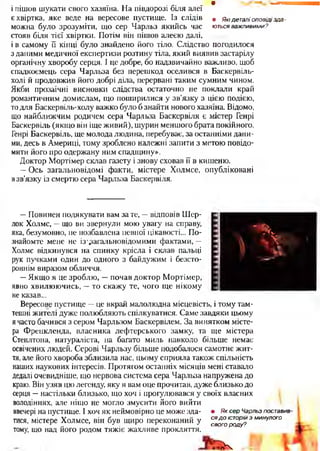 и
і пішов шукати свого хазяїна. На півдорозі біля алеї
є хвіртка, яке веде на вересове пустище. Із слідів , Ямдеталіоповідізда-
можна було зрозуміти, що сер Чарльз якийсь час ютьсяважливими?
стояв біля тієї хвіртки. Потім він пішов алеєю далі,
і в самому її кінці було знайдено його тіло. Слідство погодилося
з даними медичної експертизи розтину тіла, який виявив застарілу
органічну хворобу серця. І це добре, бо надзвичайно важливо, щоб
спадкоємець сера Чарльза без перешкод оселився в Баскервіль-
холі й продовжив його добрі діла, перервані таким сумним чином.
Якби прозаїчні висновки слідства остаточно не поклали край
романтичним домислам, що поширилися у зв’язку з цією подією,
то для Баскервіль-холу важко було б знайти нового хазяїна. Відомо,
що найближчим родичем сера Чарльза Баскервіля є містер Генрі
Баскервіль (якщо він іще живий), шурин меншого брата покійного.
Генрі Баскервіль, ще молода людина, перебуває, за останніми дани­
ми, десь в Америці, тому зроблено належні запити з метою повідо­
мити його про одержану ним спадщину».
Доктор Мортімер склав газету і знову сховав її в кишеню.
—Ось загальновідомі факти, містере Холмсе, опубліковані
взв’язку із смертю сера Чарльза Баскервіля.
' * ч
' V*
—Повинен подякувати вам за те, —відповів Шер­
лок Холмс, —що ви звернули мою увагу на справу,
яка, безумовно, не позбавлена певної цікавості... По­
знайомте мене не із'дагальновідомими фактами, —
Холмс відкинувся на спинку крісла і склав пальці
рук пучками один до одного з байдужим і безсто­
роннім виразом обличчя.
—Якщо я це зроблю, —почав доктор Мортімер,
явно хвилюючись, —то скажу те, чого ще нікому
не казав...
Вересове пустище —це вкрай малолюдна місцевість, і тому там­
тешні жителі дуже полюбляють спілкуватися. Саме завдяки цьому
я часто бачився з сером Чарльзом Баскервілем. За винятком місте­
ра Френкленда, власника лефтерського замку, та ще містера
Степлтона, натураліста, на багато миль навколо більше немає
освічених людей. Серові Чарльзу більше подобалося самотнє жит­
тя, але його хвороба зблизила нас, цьому сприяла також спільність
наших наукових інтересів. Протягом останніх місяців мені ставало
дедалі очевидніше, що нервова система сера Чарльза напружена до
краю. Він узяв цю легенду, яку я вам оце прочитав, дуже близько до
серця —настільки близько, що хоч і прогулювався у своїх власних
володіннях, але ніщо не могло змусити його вийти
ввечері на пустище. І хоч як неймовірно це може зда- • ЯксерЧарльзпоставив
тися, містере Холмсе, він був щиро переконаний у СЯ доісторійз минулого
тому, що над його родом тяжіє жахливе прокляття.
свогороду?
гЬч
 