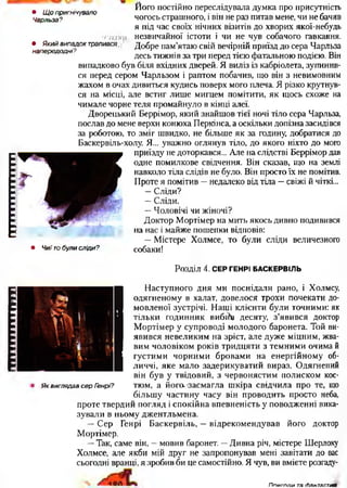 ПИШНІІШ!щііііііііііці • Щопригнічувало
Чарльза?
і г / т і п
• Якийвипадоктрапився,
напередодні?
Його постійно переслідувала думка про присутність
чогось страшного, і він не раз питав мене, чи не бачив
я під час своїх нічних візитів до хворих якої-небудь
незвичайної істоти і чи не чув собачого гавкання.
Добре пам’ятаю свій вечірній приїзд до сера Чарльза
десь тижнів за три перед тією фатальною подією. Він
випадково був біля вхідних дверей. Я виліз із кабріолета, зупинив­
ся перед сером Чарльзом і раптом побачив, що він з невимовним
жахом в очах дивиться кудись поверх мого плеча. Я різко крутнув­
ся на місці, але встиг лише мигцем помітити, як щось схоже на
чимале чорне теля промайнуло в кінці алеї.
Дворецький Беррімор, який знайшов тієї ночі тіло сера Чарльза,
послав до мене верхи конюха Перкінса, а оскільки допізна засидівся
за роботою, то зміг швидко, не більше як за годину, добратися до
Баскервіль-холу. Я... уважно оглянув тіло, до якого ніхто до мого
приїзду не доторкався... Але на слідстві Беррімор дав
одне помилкове свідчення. Він сказав, що на землі
навколо тіла слідів не було. Він просто їх не помітив.
Проте я помітив —недалеко від тіла —свіжі й чіткі...
—Сліди?
—Сліди.
—Чоловічі чи жіночі?
Доктор Мортімер на мить якось дивно подивився
— на нас і майже пошепки відповів:
—Містере Холмсе, то були сліди величезного
• Чиїтобулисліди? собаки!
Розділ 4. СЕР ГЕНРІ БАСКЕРВІЛЬ
( Наступного дня ми поснідали рано, і Холмсу,
одягненому в халат, довелося трохи почекати до
мовленої зустрічі. Наші клієнти були точними: як
тільки годинник вибйр десяту, з'явився доктор
Мортімер у супроводі молодого баронета. Той ви­
явився невеликим на зріст, але дуже міцним, жва­
вим чоловіком років тридцяти з темними очима й
густими чорними бровами на енергійному об­
личчі, яке мало задерикуватий вираз. Одягнений
він був у твідовий, з червонястим полиском кос­
тюм, а його, засмагла шкіра свідчила про те, що
більшу частину часу він проводить просто неба,
проте твердий погляд і спокійна впевненість у поводженні вика­
зували в ньому джентльмена.
— Сер Генрі Баскервіль, —відрекомендував його доктор
Мортімер.
—Так, саме він, —мовив баронет. —Дивна річ, містере Шерлоку
Холмсе, але якби мій друг не запропонував мені завітати до вас
сьогодні вранці, я зробив би це самостійно. Я чув, ви вмієте розгаду-
ЯквиглядавсерГенрі?
Ппиюпи тасЬантастикв
 