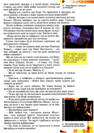 р
вати невеличкі загадки, а я цього ранку зіткнувся „
ґ , • Чомубаронетприйшов
з такою, над якою треба дооре посушити голову, але доХолмса?
мені цей ребус не до снаги.
—Прошу вас, сідайте, сер Генрі. Чи правильно я зрозумів, що
після приїзду в Лондон з вами трапилося щось незвичаййе?
—Цьому випадку я не надаю надто великого значення, містере
Холмсе. Цілком імовірно, що це просто якийсь жарт. Сьогодні
вранці я одержав цього листа, якщо його можна так назвати.
Холмс вийняв з конверта піваркуша паперу, згор­
нутого вчетверо. Розгорнув його й поклав на стіл.
Посередині листка стояла одна-єдина фраза, складе­
на з підклеєних одне до одного слів. Там було таке:
«Якщо життя вам не набридло і ви не хочете збо­
жеволіти, тримайтеся далі від пустища».
Слово «пустище» було написано чорнилом, але
друкованими літерами.
—Так от, може, ви скажете мені, містере Шерлоку
Холмсе, —повів далі сер Генрі Баскервіль, —що,
чорт забирай, це означає і хто так дуже цікавиться
моїми справами?
Ще до того, як ви підете з цієї кімнати, сер Генрі,
ми поділимося з вами нашими знаннями, —заспо­
коїв його Шерлок Холмс. —...А тепер, сер Генрі,
скажіть, будь ласка, чи не трапилося з вами чогось
цікавого після того, як ви прибули в Лондон?
—Та ні, містере Холмсе. Мабуть, ні.
—Ви не помітили, за вами ніхто не йшов слідом, не стежив
завами?
—Здається, я опинився в якомусь пригодницькому романі, —
сказав наш відвідувач. —Якого біса комусь треба ходити або
стежити за мною?
—Зараз ми до цього дійдемо. Ви нічого більше не можете
розповісти нам, перш ніж ми перейдемо до основного?
—Ну, це залежить від того, що саме, на ваш погляд, варте уваги.
—Та все, що так чи так виходить за рамки повсякденного буден­
ного життя. Сер Генрі посміхнувся.
—Я ще мало знаю англійські звичаї, бо майже все
життя провів у Сполучених Штатах і Канаді. Але ду­
маю, що коли у вас зникає один черевик, це не вва­
жається тут нормальним.
—Ви загубили один черевик?
—Мій любий сер, —вигукнув доктор Морті-
мер, —ваш черевик просто помилково поклали
кудись в інше місце! Він знайдеться, як тільки ви
повернетесь у готель. Чи варто турбувати містера
Холмса такими дрібницями!
—Ну, мене ж спитали, чи не трапилося зі мною
що-небудь не зовсім звичайне.
У детективному оповіданні
велику роль відіграють
деталі. Вони створюють за­
гадкову атмосферу і поро­
джують здогади.
 