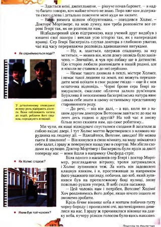 ІIIІНШІІIIIIІІІ1ІІІІНІІІШІ
• Як сприймаються події?
Ч
—Здається мені, джентльмени, —рішуче почав баронет, —я над­
то багато говорю, хоч майже нічого не знаю. Пора вже вам додержа­
ти свого слова і детально пояснити мені куди ви хилите.
- В # вимога цілком обгрунтована, —погодився Холмс. —
Докторе Іортімере, на мою думку, вам треба розповісти все се­
рові Генрі так, як ви розповіли нам.
Підбадьорений цією підтримкою, наш учений друг видобув з
кишені свої папери і виклав усю історію так, як і напередодні
вранці. Сер Генрі Баскервіль слухав доктора з глибокою увагою,
час від часу перериваючи розповідь здивованими вигуками.
—Ну, я, здається, одержав спадщину, за яку
мстяться, —мовив він, коли довгу оповідь було закін­
чено. —Звичайно, я чув про собаку ще в дитинстві.
Цю історію любили розповідати в нашій родині, але
я ніколи не ставився до неї серйозно.
—Немає такого диявола в пеклі, містере Холмсе,
і немає такої людини на землі, які можуть перешко­
дити мені поїхати в своє родове гніздо —оце й є моя
остаточна відповідь. —Чорні брови сера Генрі на­
хмурилися, смагляве обличчя залило рум’янцем.
Бурхлива й непогамовна баскервільська натура явно
давала себе знати в цьому останньому представнику
старовинного роду.
—До речі, —вів він далі, —а що, коли ви з ва­
шим другом доктором Вотсоном завітаєте до нас на
ленч десь годині о другій? На той час я зможу
більш ясно сказати вам, що саме робитиму...
Ми чули, як наші відвідувачі спустилися сходами й загатили за
собою вхідні двері. І тут Холмс миттю Перетворився з млявого ма-
рудника на людину дії. —Вдягайтеся, Вотсоне, швидко! Не можна
гаяти й хвилини! —Він кинувся в свою кімнату, на ходу знімаючи з
себе халат, і зразу ж повернувся назад уже в сюртуці. Ми збігли схо­
дами на вулицю. Доктор Мортімер і Баскервіль були ярдів за двісті
попереду нас —вони йшли в напрямку Оксфорд-стріт.
Біля одного з магазинів сер Генрі і доктор Морті­
мер, розглядаючи вітрину, трохи затрималися,
і Холмс зупинився теж. За мить він задоволено
клацнув язиком, і я, простеживши за напрямком
його уважного погляду, побачив, що кеб, який зупи­
нився був на протилежному боці вулиці, знову
повільно рушив уперед. В кебі сидів пасажир.
—Цей чоловік нам і потрібен, Вотсоне! Ходімо!
Хоч роздивимось його добре, якщо нічого іншого не
зможемо зробити.
Крізь бічне віконце кеба я мигцем побачив густу
чорну бороду і пронизливі очі, щоиевідривно диви­
лися на нас. І зразу ж прочинилося віконце на даш­
ку кеба, кучеру різким голосом було щось наказано,
У детективному оповіданні
велику роль відіграють діало­
ги. Вони наближають читача
до подій, роблячи його свід­
ком, породжують асоціації.
• Як Холмс слідкує ?
• Яким був гой чоловік?
іям та ґЬаитаг.тілка
 