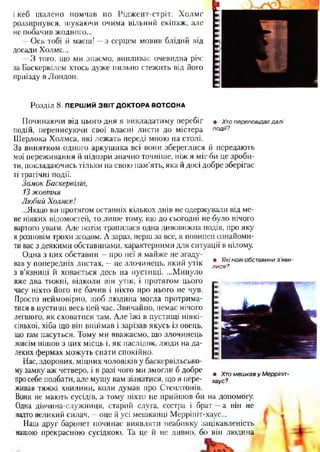 і кеб шалено помчав по Ріджент-стріт. Холмс
роззирнувся, шукаючи очима вільний екіпаж, але
не побачив жодного...
—Ось тобі й маєш! —з серцем мовив блідий від
досади Холмс...
—З того, що ми знаємо, випливає очевидна річ:
за Баскервілем хтось дуже пильно стежить від його
приїзду в Лондон.
Розділ 8. ПЕРШИЙ ЗВІТ ДОКТОРА ВОТСОНА
• Хто переповідає далі
події?
• Які нові обе тавини з 'яви-
лися?
Починаючи від цього дня я викладатиму перебіг
подій, переписуючи свої власні листи до містера
Шерлока Холмса, які лежать переді мною на столі.
За винятком одного аркушика всі вони збереглися й передають
мої переживання й підозри значно точніше, ніж я міг би це зроби­
ти, докладаючись тільки на свою пам'ять, яка й досі добре зберігає
ті трагічні події.
Замок Баскервілів,
13 жовтня
Любий Холмсе!
...Якщо ви протягом останніх кількох днів не одержували від ме­
не ніяких відомостей, то лише тому, що до сьогодні не було нічого
вартого уваги. Але потім трапилася одна дивовижна подія, про яку
я розповім трохи згодом. А зараз, перш за все, я повинен ознайоми­
ти вас з деякими обставинами, характерними для ситуації в цілому.
Одна з цих обставин —про неї я майже не згаду­
вав у попередніх листах, —це злочинець, який утік
з в’язниці й ховається десь на пустищі. ...Минуло
вже два тижні, відколи він утік, і протягом цього
часу ніхто його не бачив і ніхто про нього не чув.
Просто неймовірно, щоб людина могла протрима­
тися в пустищі весь цей час. Звичайно, немає нічого
легшого, як сховатися там. Але їжі в пустищі ніякі­
сінької, хіба що він впіймав і зарізав якусь із овець,
що гам пасуться. Тому ми вважаємо, що злочинець
зовсім пішов з цих місць і, як наслідок, люди на да­
леких фермах можуть спати спокійно.
Нас, здорових, міцних чоловіків у баскервільсько-
му замку аж четверо, і в разі чого ми змогли б добре
просебе подбати, але мушу вам зізнатися, що я пере­
живав тяжкі хвилини, коли думав про Степлтонів.
Вони не мають сусідів, а тому ніхто не прийшов би на допомогу.
Одна дівчина-служниця, старий слуга, сестра і брат —а він не
надто великий силач, —оце й усі мешканці Мерріпіт-хаус...
Наш друг баронет починає виявляти неабияку зацікавленість
нашою прекрасною сусідкою. Та це й не дивно, бо він людина
• Хто мешкав у Мерріпіт-
хаус?
 