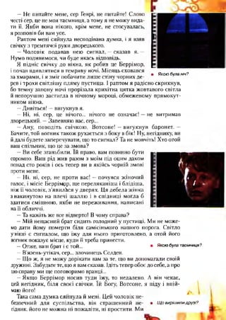 —Не питайте мене, сер Генрі, не питайте! Слово
честі сер, це не моя таємниця, а тому я не можу вида­
ти її. Якби вона нікого, крім мене, не стосувалась,
я розповів би вам усе.
Раптом мені сяйнула несподівана думка, і я взяв
свічку з тремтячої руки дворецького.
—Чоловік подавав нею сигнал, —сказав я. —
Нумо подивимося, чи буде якась відповідь.
Я підніс свічку до вікна, як робив це Беррімор,
і почав вдивлятися в темряву ночі. Місяць сховався
за хмарами, і я зміг побачити лише стіну чорних де­
рев і трохи світлішу пляму пустища. І раптом я радісно скрикнув,
бо темну запону ночі прорізала крихітна цятка жовтавого світла
й непорушно застигла в нічному мороці, обмеженому прямокут­
ником вікна.
—Дивіться! —вигукнув я.
—Ні, ні, сер, це нічого... нічого не означає! —не витримав
дворецький. —Запевняю вас, сер...
—Ану, поводіть свічкою, Вотсоне! —вигукнув баронет. —
Бачите, той вогник також рухається з боку в бік! Ну, негіднику, ви
йдалі будете заперечувати, що то сигнал? Та не мовчіть! Хто отой
ваш спільник, що це за змова?
—Ви себе зганьбили. їй право, вам повинно бути
соромно. Ваш рід жив разом з моїм під оцим дахом
понад сто років і ось тепер ви в якійсь чорній змові
проти мене.
—Ні, ні, сер, не проти вас! —почувся жіночий
голос, і місіс Беррімрр, ще переляканіша і блідіша,
ніж її чоловік, з’явилася у дверях. Ця дебела жінка
з накинутою на плечі шаллю і в спідниці могла б
здатися смішною, якби не переживання, написані
на її обличчі.
—Та кажіть же все відверто! В чому справа?
—Мій нещасний брат сидить голодний у пустищі. Ми не може­
мо дати йому померти біля самісінького нашого порога. Світло
увікні є сигналом, що їжу для нього приготовлено, а отой його
вогник показує місце, куди її треба принести.
—Отже, ваш брат і є той... • Якоюбула таємниця?
—В’язень-утікач, сер... злочинець Селден.
—Що ж, я не можу дорікати вам за те, що ви допомагали своїй
дружині. Забудьте те, що я вам сказав. Ідіть тепер обоє до себе, а про
цюсправу ми ще поговоримо вранці...
—Якщо Беррімор носив туди їжу, то недалеко. А він чекає,
цей негідник, біля своєї свічки. їй Богу, Вотсоне, я піду і впій­
маю його!
Така сама думка сяйнула й мені. Цей чоловік не­
безпечний для суспільства, він страшенний не- • Щ о виріш или друзі?
гідник, його не можна ні пожаліти, ні простити. Ми
• Якою була ніч?
 