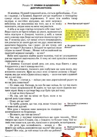 Розділ 10. УРИВКИ ІЗ Щ ОДЕННИКА
ДОКТОРА ВОТСОНА
Яким був настрій героїв?
Для читача створена особлива
умова гри наввипередки з ге­
роєм. Він все знає, але має
здогадатися, вигадати те, що
бракує в тексті.
• Як шукає пояснення
Вотсон?
16 жовтня. Нудний туманний день, сіється дрібний дощ... Сум­
но і надворі, і в будинку. Баронет усе ще перебуває в похмурому
гуморі після нічних переживань. У мене теж якийсь тягар
на серці, я постійно відчуваю, що мені загрожує
небезпека, ще жахливіша від того, що я не можу
визначити, звідки вона на мене насувається.
А хіба я не маю підстав почувати себе саме так?..
Якщо навіть не брати собаку до уваги, залишаються
чиїсь підступи в Лондоні, чоловік у кебі, а також
лист, в якому сера Генрі застерігали відносно пусти­
ща. У всякому разі, тут немає нічого неприродного,
хоч докласти до цього рук міг як друг, намагаючись
захистити баронета, так і ворог. Де він тепер, цей
друг чи ворог? Зостався в Лондоні чи приїхав сюди
слідом за нами? Невже... Невже той незнайомий на
гранітній вершині пагорба —це він?
Якби мені вдалося знайти цього чоловіка, тоді всі ускладнення
для нас нарешті закінчились би. А тому всі свої зусилля я повинен
спрямувати на це...
17 жовтня. Сьогодні цілий день ллє дощ, вода біжить з даху
йшурхотить у листі плюща на стіні...
Цього непогожого, тоскного дня відбулася ще одна подія, яку
я повинен описати. Маю на увазі мою останню розмову з Беррі-
мором, яка дає мені в руки сильну карту, —коли настане слушний
час, я з неї піду...
—Ну що, —спитав я, —поїхав уже ваш дорогоцінний родич чи
все ще десь ховається?
—Не знаю, сер. Господи, та хоч би вже поїхав, бо тут Ьід нього
самі тільки неприємності! Я навіть не чув про нього відколи вос­
таннє відніс йому в пустище їжу, а це було три дні тому.
—А тоді ви його бачили?
—Ні, сер, але їжі на місці не було, коли я на
другий день туди пішов.
—Отже, він ще там?
—Та треба думати, що так, сер, якщо тільки їжу
не взяв отой другий.
Моя рука з чашкою кави завмерла на півдорозі,
ая витріщився на Беррімора.
—Ви знаєте, що там ще хтось?
—Так, сер, у пустищі переховується ще один чоловік... Мені
говорив про нього Селден, сер, з тиждень чи більше тому. Той чо­
ловік теж ховається, але він, наскільки я зрозумів, не каторжник. .,
—До речі, про незнайомого, —мовив я. —Ви
можете що-небудь розповісти про нього? Що казав *а пустирі?0ВІКбуВЩЄ
Селден? Він знає, де той ховається або що робить?
• Про що була розмова з
дворецьким?
 