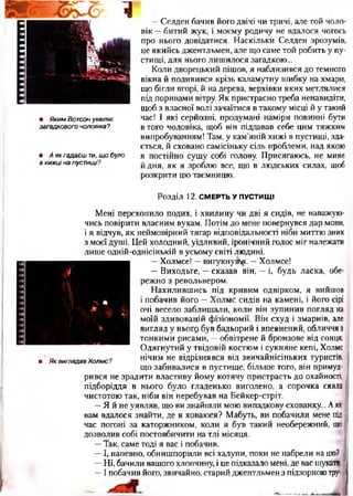 тттггп
• Яким Вотсон уявляє
загадкового чоловіка?
• А як гадаєш ти, щ о було
в хижці на пустищі?
—Селден бачив його двічі чи тричі, але той чоло­
вік —битий жук, і моєму родичу не вдалося чогось
про нього довідатися. Наскільки Селден зрозумів,
це якийсь джентльмен, але що саме той робить у пу­
стищі, для нього лишилося загадкою...
Коли дворецький пішов, я наблизився до темного
вікна й подивився крізь каламутну шибку на хмари,
що бігли вгорі, й на дерева, верхівки яких метлялися
під поривами вітру. Як пристрасно треба ненавидіти,
щоб з власної волі зачаїтися в такому місці й у такий
час! І які серйозні, продумані наміри повинні бути
в того чоловіка, щоб він піддавав себе цим тяжким
випробуванням! Там, у кам’яній хижі в пустищі, зда­
ється, й сховано самісіньку сіль проблеми, над якою
я постійно сушу собі голову. Присягаюсь, не мине
йдня, як я зроблю все, що в людських силах, щоб
розкрити цю таємницю.
Розділ 12. СМЕРТЬ У ПУСТИЩ І
• Як виглядав Холмс?
Мені перехопило подих, і хвилину чи дві я сидів, не наважую­
чись повірити власним вухам. Потім до мене повернувся дар мови,
і я відчув, як неймовірний тягар відповідальності ніби миттю зник
з моєї душі. Цей холодний, уїдливий, іронічний голос міг належати
лише одній-однісінькій в усьому світі людині.
—Холмсе!— вигукнув1^. —Холмсе!
—Виходьте, —сказав він, —і, будь ласка, обе­
режно з револьвером.
Нахилившись під кривим одвірком, я вийшов
і побачив його —Холмс сидів на камені, і його сірі
очі весело заблищали, коли він зупинив погляд на
моїй здивованій фізіономії. Він схуд і змарнів, але
вигляд у ньогр був бадьорий і впевнений, обличчя з
тонкими рисами, —обвітрене й бронзове від сонця.
Одягнутий у твідовій костюм і сукняне кепі, Холмс
нічим не відрізнявся від звичайнісіньких туристів,
що забивалися в пустище, більше того, він примуд­
рився не зрадити властиву йому котячу пристрасть до охайності,
підборіддя в нього було гладенько виголено, а сорочка сяяла
чистотою так, ніби він перебував на Бейкер-стріт.
—Я й не уявляв, що ви знайшли мою випадкову схованку... Аяк
вам вдалося знайти, де я ховаюся? Мабуть, ви побачили мене під
час погоні за каторжником, коли я був такий необережний, що
дозволив собі постовбичити на тлі місяця.
—Так, саме тоді я вас і побачив.
—І, напевно, обнишпорили всі халупи, поки не набрели на цю?
—Ні, бачили вашого хлопчину, і це підказало мені, де вас шукати.
—І побачив його, звичайно, старий джентльмен з підзорною тру-
/кати.
отру-
 